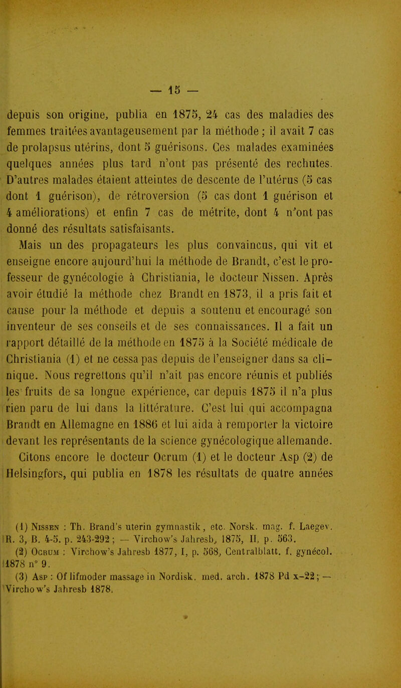 depuis son origine, publia en 1875, 24 cas des maladies des femmes traitées avantageusement par la méthode ; il avait 7 cas de prolapsus utérins, dont 5 guérisons. Ces malades examinées quelques années plus tard n'ont pas présenté des rechutes. D'autres malades étaient atteintes de descente de l'utérus (5 cas dont 1 guérison), de rétroversion (5 cas dont 1 gaérison et 4 améliorations) et enfin 7 cas de métrite, dont 4 n'ont pas donné des résultats satisfaisants. Mais un des propagateurs les plus convaincus, qui vit et enseigne encore aujourd'hui la méthode de Brandt, c'est le pro- fesseur de gynécologie à Christiania, le docteur Nissen. Après avoir étudié la méthode chez Brandt en 1873, il a pris fait et cause pour la méthode et depuis a soutenu et encouragé son inventeur de ses conseils et de ses connaissances. Il a fait un rapport détaillé de la méthode en 1875 à la Société médicale de Christiania (1) et ne cessa pas depuis de l'enseigner dans sa cli- nique. Nous regrettons qu'il n'ait pas encore réunis et publiés les fruits de sa longue expérience, car depuis 1875 il n'a plus rien paru de lui dans la littérature. C'est lui qui accompagna Brandt en Allemagne en 1886 et lui aida à remporter la victoire devant les représentants de la science gynécologique allemande. Citons encore le docteur Ocrum (1) et le docteur Asp (2) de Helsingfors, qui publia en 1878 les résultats de quatre années (1) Nissen : Th. Brand's utérin gymnastik, etc. Norsk. m<ig. f. Laegev. iH. 3, B. 4-5. p. 243-292; - Virchow's Jaliresb, 1875, II, p. 563. (2) Ocrum ; Virchow's Jahresb 1877, I, p. 568, Centralblatt. f. gynécol. 11878 n 9. (3) Asp : Of lifmoder massage in Nordisk. med. arch. 1878 Pd x-22; — 'Virchow's Jahresb 1878.