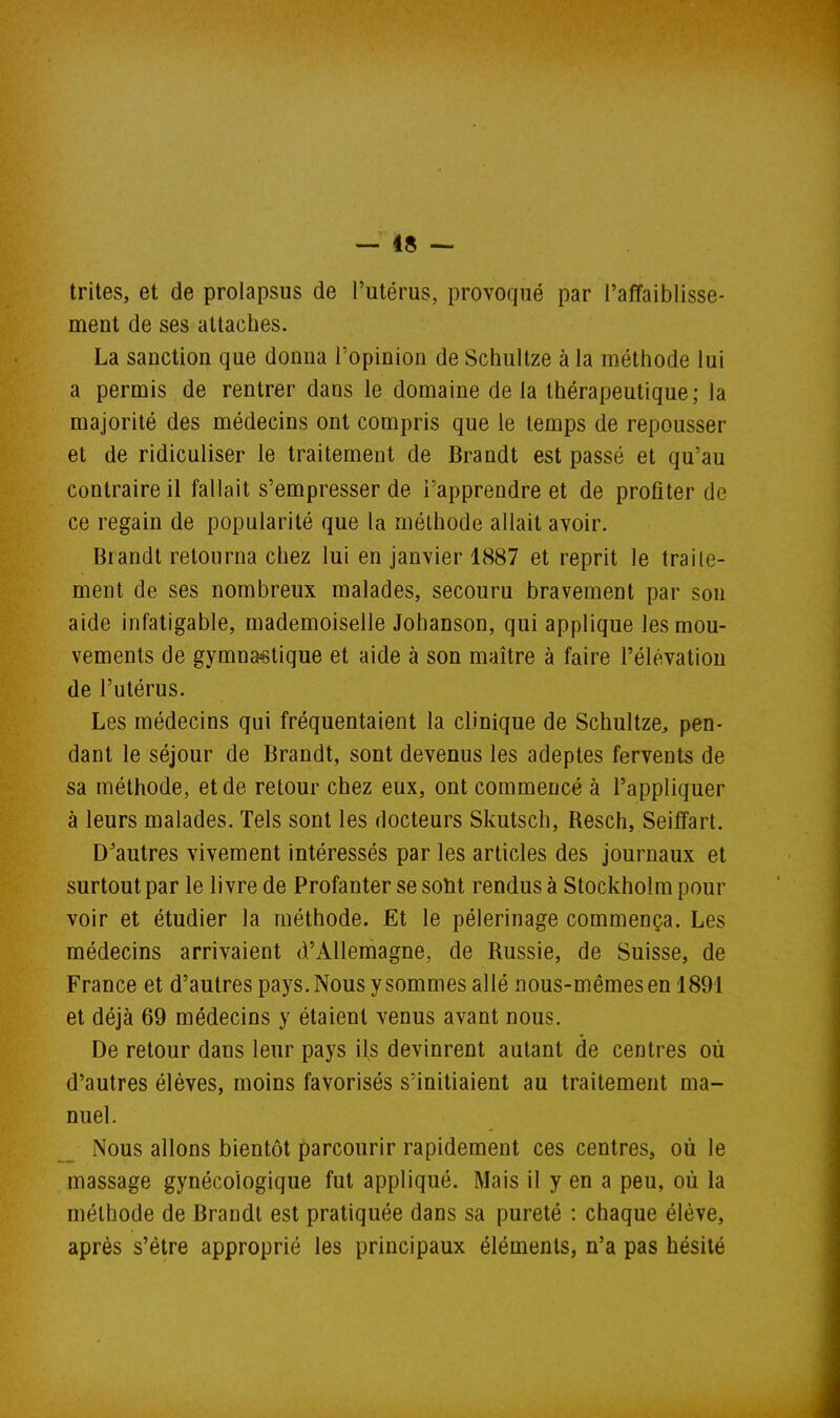 — 48 — trites, et de prolapsus de l'utérus, provoqué par l'affaiblisse- ment de ses attaches. La sanction que donna l'opinion de Schultze à la méthode lui a permis de rentrer dans le domaine de la thérapeutique; la majorité des médecins ont compris que le temps de repousser et de ridiculiser le traitement de Brandt est passé et qu'au contraire il fallait s'empresser de l'apprendre et de profiter de ce regain de popularité que la méthode allait avoir. Brandt retourna chez lui en janvier 1887 et reprit le traite- ment de ses nombreux malades, secouru bravement par son aide infatigable, mademoiselle Johanson, qui applique les mou- vements de gymnastique et aide à son maître à faire l'élévation de l'utérus. Les médecins qui fréquentaient la clinique de Schultze, pen- dant le séjour de Brandt, sont devenus les adeptes fervents de sa méthode, et de retour chez eux, ont commencé à l'appliquer à leurs malades. Tels sont les docteurs Skutsch, Resch, Seiffart. D'autres vivement intéressés par les articles des journaux et surtout par le livre de Profanter se soht rendus à Stockholm pour voir et étudier la méthode. Et le pèlerinage commença. Les médecins arrivaient d'Allemagne, de Russie, de Suisse, de France et d'autres pays. Nous y sommes allé nous-mêmes en 1891 et déjà 69 médecins y étaient venus avant nous. De retour dans leur pays ils devinrent autant de centres où d'autres élèves, moins favorisés s'initiaient au traitement ma- nuel. Nous allons bientôt parcourir rapidement ces centres, où le massage gynécologique fut appliqué. Mais il y en a peu, où la méthode de Brandt est pratiquée dans sa pureté : chaque élève, après s'être approprié les principaux éléments, n'a pas hésité
