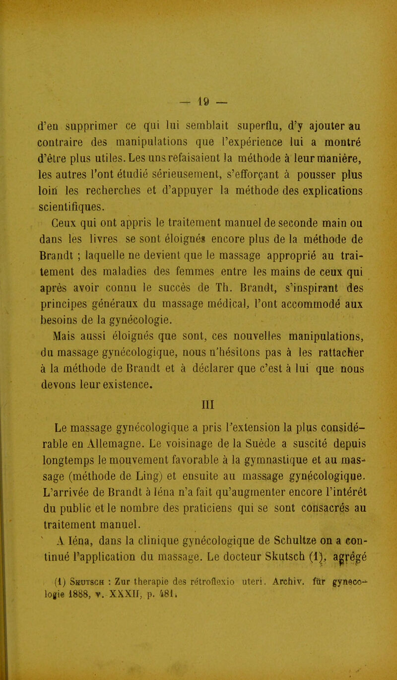 d'en supprimer ce qui lui semblait superflu, d'y ajouter au contraire des manipulations que l'expérience lui a montré d'être plus utiles. Les uns refaisaient la méthode à leur manière, les autres l'ont étudié sérieusement, s'efforçant à pousser plus loin les recherches et d'appuyer la méthode des explications scientifiques. Ceux qui ont appris le traitement manuel de seconde main ou dans les livres se sont éloignés encore plus de la méthode de Brandt ; laquelle ne devient que le massage approprié au trai- tement des maladies des femmes entre les mains de ceux qui après avoir connu le succès de Th. Brandt, s'inspirant des principes généraux du massage médical, l'ont accommodé aux besoins de la gynécologie. Mais aussi éloignés que sont, ces nouvelles manipulations, du massage gynécologique, nous n'hésitons pas à les rattacher à la méthode de Brandt et à déclarer que c'est à lui que nous devons leur existence. III Le massage gynécologique a pris l^extension la plus considé- rable en Allemagne. Le voisinage de la Suède a suscité depuis longtemps le mouvement favorable à la gymnastique et au mas- sage (méthode de Ling) et ensuite au massage gynécologique. L'arrivée de Brandt à léna n'a fait qu'augmenter encore l'intérêt du public et le nombre des praticiens qui se sont consacrés au traitement manuel. ' A léna, dans la clinique gynécologique de Schultze on a con- tinué l'application du massage. Le docteur Skutsch (1), agfégé (1) Seutsgh : Zur thérapie des rétroflexio uteri. Archiv. fttr gyneco-^ logie 1888, v. XXXH, p. 481.