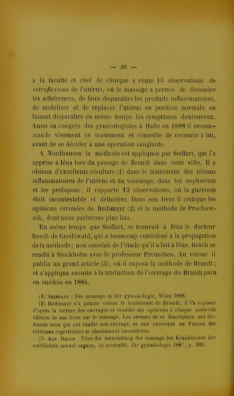 — 40 — à la faculté et chef de clinique a réuni 15 observations de rélroflexions de l'utérus, où le massage a permis de distendre les adhérences, de faire disparaître les produits inflammatoires, de mobiliser et de replacer l'utérus en position normale, en faisant disparaître en même temps les symptômes douloureux. Aussi au congrès des gynécologistes à Halle en 1888 il recom- .nande vivement ce traitement et conseille de recourir à lui, avant de se décider à une opération sanglante. A Nordhausen la méthode est appliquée par Seiffart, qui l'a apprise à léna lors du passage de Brandt dans celte ville. Il a obtenu d'excellents résultats (1) dans le traitement des lésions inflammatoires de l'utérus et du voisinage, dans les oophorites et les prolapsus ; il rapporte 13 observations, où la guérison était incontestable et définitive. Dans son livre il critique les opinions erronées de Reibmayr (2) et la méthode de Prochow- nik, dont nous parlerons plus bas. En même temps que Seiffart, se trouvait à léna le docteur Resch de Greifswald, qui a beaucoup contribué à la propagation de la méthode ; non satisfait de l'étude qu'il a fait à léna, Hesch se rendit à Stockholm avec le professeur Preuschen. Au relour il publia un grand article (3), où il exposa la méthode de Brandi ; et s'appliqua ensuite à la traduction de l'ouvrage de Brandt paru en suédois en 1884. {{) Seiffart : Die massage in der gyntekologie, Wien 1888. (2) Reibmayr n'a jamais connu le traitement de Brandt, il Ta exposée d'après la lecture des ouvrages et modifié ses opinions à chaque nouvelle édition de son livre sur le massage. Les erreurs de sa description ont dé- roulés ceux qui ont étudié son ouvrage, et ont provoqué en France des critiques regrettables el absolument immériiées. (3) Alf. Resch ; Uberdie Anwendung der massage bei Krankheilen der