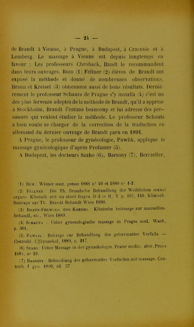 de Brandi à Vienne, ;i Prague, à Budapest, à Oacovie et à Lemberg. Le massage à Vienne est depuis longtemps en faveur : Les professeurs Chroback, Bandt le recommandent dans leurs ouvrages. Bum (1) Fellner (2) élèves de Brandt ont exposé la méthode et donné de nombreuses observations, Brann et Kreisel (3) obtiennent aussi de bons résultats. Derniè- rement le professeur Schauia de Prague s'y installa ('4) c'est un des [il us fervents adeptes de la métbode de Brandi, qu'il a apprise à Slockliolm, Brandt l'estime beaucoup et lui adresse des per- sonnes qui veulent étudier la méthode. Le professeur Scbauta a bien voulu se charger de la correction de la traduction en allemand du dernier ouvrage de Brandt paru en 1891. A Prague, le professeur de gynécologie, Pawlik, applique le massage gynécologique d'après Profanter (5). A Budapest, les docteurs Szabo (6), Barsony (7), Berczcller, fl) Bum : Wiener med. presse 1888 n 40 et 1880 w 1-2. (2) Fkllnkk : Die Th. Brandsche Behaudliing der Weibliclien sexuai organe Klinisch zeit un streit fragen D d iv H. Y p. 101, 140. Klinisch. Beilrage zarTh. Brandt Behandt VVien 1890. (3) BKADN-b'ERWALD UNO Kreisel : KliniscliB beilraege zur manuellen- Behandl, etc. Wien 1889. (4) ScHAUTA : Ueber gynecologische massage in Prages med. Wach, p. 361, (5) Pawuk : Beilrage zur Betiandlnng des gebaermulter Vorfalls. — Centrabl. f.fjGynaekoI, 1889, p. 217. (6) Szabo : Ueber Massage in der gynaekologie. Pester medic. chir. Press 1881, no 19. (7) Barsony : Behandiung des geba^rmulter Vorfaellen mit massage. Cen- tralb. f gyii. 18S9, éd. 07.