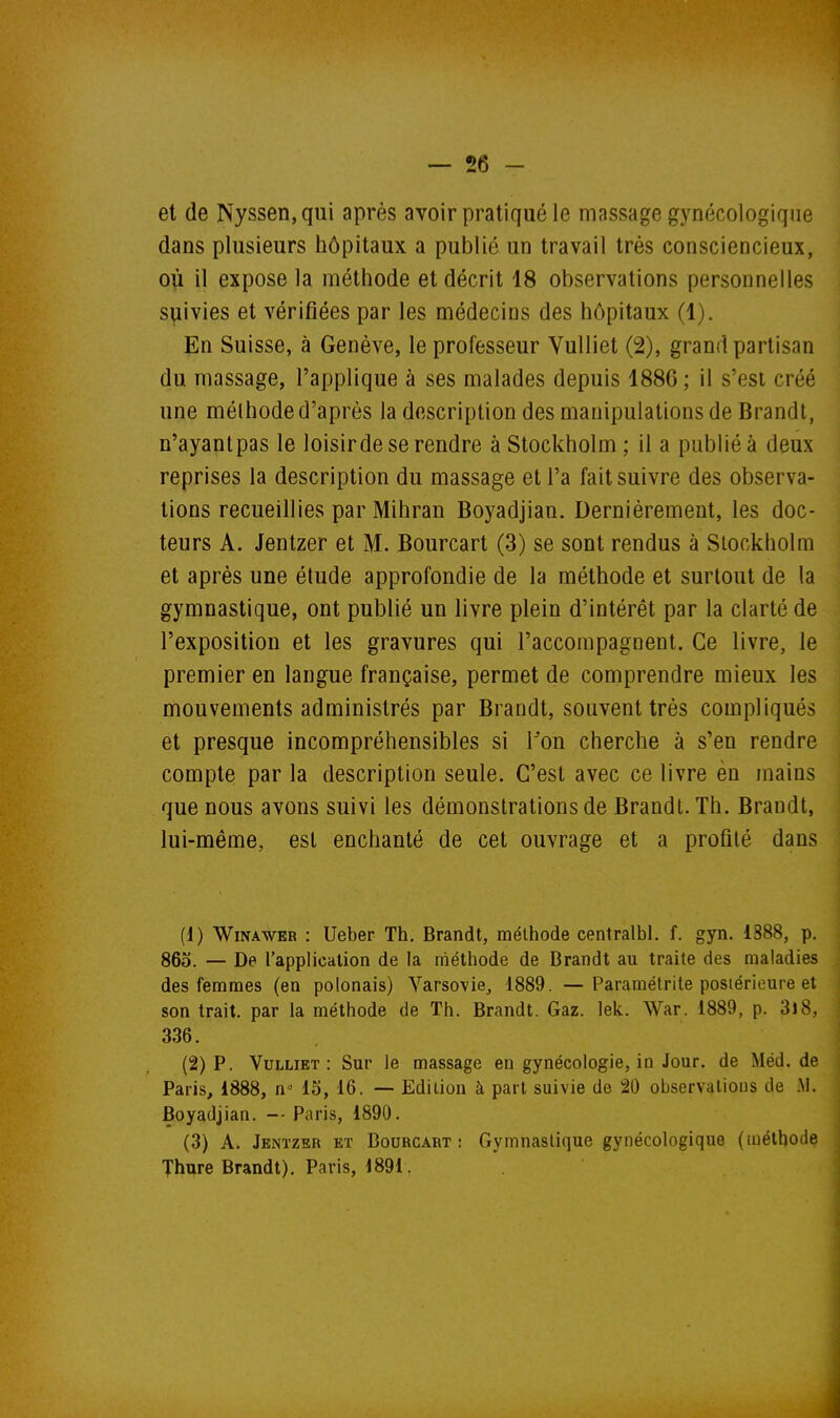 et de Nyssen,qui après avoir pratiqué le massage gynécologique dans plusieurs hôpitaux a publié un travail très consciencieux, où il expose la méthode et décrit 18 observations personnelles suivies et vérifiées par les médecins des hôpitaux (1). En Suisse, à Genève, le professeur VuUiet (2), grand partisan du massage, l'applique à ses malades depuis 1886 ; il s'est créé une méthode d'après la description des manipulations de Brandt, n'ayantpas le loisirde se rendre à Stockholm ; il a publié à deux reprises la description du massage et l'a fait suivre des observa- tions recueillies par Mihran Boyadjian. Dernièrement, les doc- teurs A. Jentzer et M. Bourcart (3) se sont rendus à Stockholm et après une étude approfondie de la méthode et surtout de la gymnastique, ont publié un livre plein d'intérêt par la clarté de l'exposition et les gravures qui l'accompagnent. Ce livre, le premier en langue française, permet de comprendre mieux les mouvements administrés par Brandt, souvent très compliqués et presque incompréhensibles si I on cherche à s'en rendre compte par la description seule. C'est avec ce livre èn mains que nous avons suivi les démonstrations de Brandt. Th. Brandt, lui-même, est enchanté de cet ouvrage et a profité dans (1) WiNAWER : Ueber Th. Brandt, méthode centralbl. f. gyn. 1888, p. 865. — De l'application de la méthode de Brandt au traite des maladies des femmes (en polonais) Varsovie, i889. —Paramétrite postérieure et son trait, par la méthode de Th. Brandt. Gaz. lek. War. 1889, p. 3l8, 336. (2) P. VuLLiET : Sur le massage en gynécologie, in Jour, de Méd. de Paris, 1888, n- 15, 16. — Edition à part suivie de 20 observations de .M. Boyadjian. -- Paris, 1890. (3) A. Jenïzsr et Bourcart; Gymnastique gynécologique (méthode Thure Brandt). Paris, 1891.