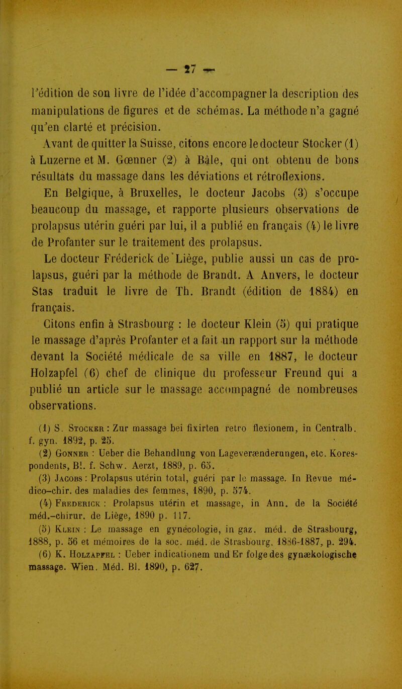 rédition de son livre de l'idée d'accompagner la description des manipulations de figures et de schémas. La méthode n'a gagné qu^en clarté et précision. Avant de quitter la Suisse, citons encore le docteur Stocker (1) à Luzerne et M. Gœnner (2) à Bàle, qui ont obtenu de bons résultats du massage dans les déviations et rétroflexions. En Belgique, à Bruxelles, le docteur Jacobs (3) s'occupe beaucoup du massage, et rapporte plusieurs observations de prolapsus utérin guéri par lui, il a publié en français (4) le livre de Profanter sur le traitement des prolapsus. Le docteur Fréderick de'Liège, publie aussi un cas de pro- lapsus, guéri par la méthode de Brandt. A Anvers, le docteur Stas traduit le livre de Th. Brandt (édition de 1884) en français. Citons enfin à Strasbourg : le docteur Klein (5) qui pratique le massage d'après Profanter et a fait un rapport sur la méthode devant la Société médicale de sa ville en 1887, le docteur Holzapfel (6) chef de clinique du professeur Freund qui a publié un article sur le massage accompagné de nombreuses observations. (1) s. Stocker: Zur massage bei fixirtea rétro flexionem, in Centralb. f. gyn. 1892, p. 25. (2) GoNNER : Ueber die Behandlung von Lageversenderungen, etc. Kores- pondenls, Bl. f. Schw. Aerzt, 1889^ p. 65. (3) Jacobs : Prolapsus utérin total, guéri par le massage. In Revue mé- dico-chir. des maladies des femmes, 1890, p. 574. (4) Frederick : Prolapsus utérin et massage, in Ann. de la Société méd.-chirur. de Liège, 1890 p. 117. (5) Klein : Le massage en gynécologie, in gaz. méd. de Strasbourg, 1888, p. 56 et mémoires de la soc. méd. de Strasbourg. 1886-1887, p. 294. (6) K. Holzapfel : Ueber indicaliunem undEr folgedes gynaekologischç massage. Wien. Méd. 81. 1890, p. 627.