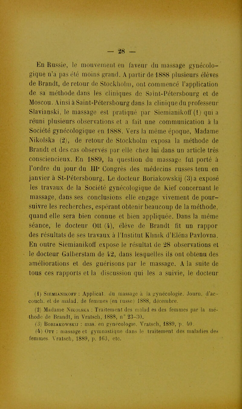 En Russie, le mouveineni, en faveur du massage gynécolo- gique n'a pas élo moins grand. A partir de 1888 plusieurs élèves de Brandt, de retour de Stockliohn, ont commencé l'application de sa méthode dans les cliniques de Saint-Pétersbourg et de Moscou. Ainsi à Saint-Pétersbourg dans la cliniquedu professeur Slavianski, le massage est pratiqué par Siemianikoiî(1) quia réuni plusieurs observations et a fait une communication à la Société gynécologique en 1888. Vers la même époque, Madame Nikolska (2), de retour de Stockholm exposa la méthode de Brandt et des cas observés par elle chez lui dans un article très consciencieux. En 1889, la question du massago fut porté à l'ordre du jour du III' Congrès des médecins russes tenu en janvier à Sl-Pétersbourg. Le docteur Boriakowskij (3) a exposé les travaux de la Société gynécologique de Kief concernant le massage, dans ses conclusions elle engage vivement de pour- suivre les recherches, espérant obtenir beaucoup de la méthode, quand elle sera bien connue et bien appliquée. Dans la même séance, le docteur Ott (4), élève de Brandt fit un rappor des résultats de ses travaux à l'Institut Klinik d'Eléna Pavlovna. En outre Siemianikoff expose le résultat de 28 observations et le docteur Galljerstam de 42, dans lesquelles ils ont obtenu des améliorations et des guérisons par le massage. A la suite de tous ces rapports et la discussion qui les a suivie, le docteur (1) SiEMiANiKOFF : Applicat. du massage à la ^gynécologie. Jouri). cl'ac- couch. et de /nalad. de femmes (en russe) 1888, décembre. (2) Madame Nikolska : Traitement des malad es des femmes par la mé- thode de Brandt, in Vralsch, 1888, n° 23-:{0. (3) Boriakowskij : mas. en gynécologie. Vratsch, 1889, p. 'lO. (4) Ott : massage et gymnastique dans le traitement des maladies des femmes. Vralsch, 1889, p. 103, etc.