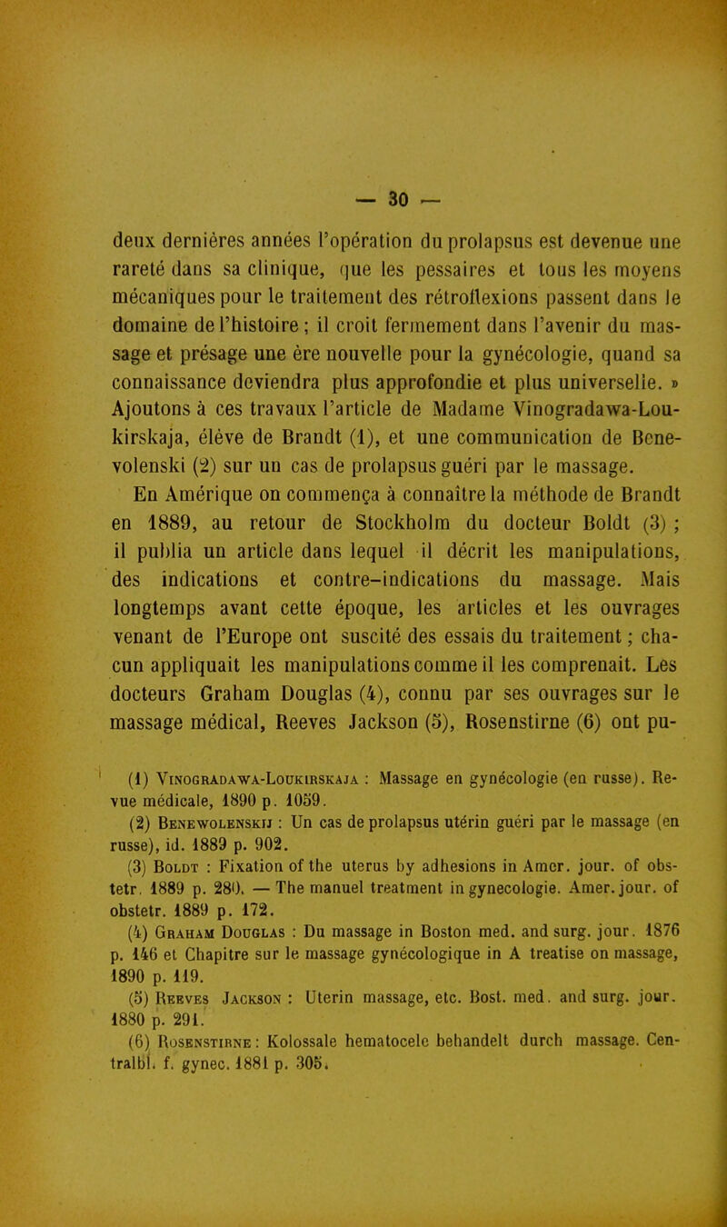 deux dernières années l'opération du prolapsus est devenue une rareté dans sa clinique, (]ue les pessaires et tous les moyens mécaniques pour le traitement des rétrollexions passent dans le domaine de l'histoire ; il croit fermement dans l'avenir du mas- sage et présage une ère nouvelle pour la gynécologie, quand sa connaissance deviendra plus approfondie et plus universelle. » Ajoutons à ces travaux l'article de Madame Vinogradawa-Lou- kirskaja, élève de Brandt (1), et une communication de Bene- volenski (2) sur un cas de prolapsus guéri par le massage. En Amérique on commença à connaître la méthode de Brandt en 1889, au retour de Stockholm du docteur Boldt (3) ; il publia un article dans lequel il décrit les manipulations, des indications et contre-indications du massage. iMais longtemps avant cette époque, les articles et les ouvrages venant de l'Europe ont suscité des essais du traitement ; cha- cun appliquait les manipulations comme il les comprenait. Les docteurs Graham Douglas (4), connu par ses ouvrages sur le massage médical, Reeves Jackson (5), Rosenstirne (6) ont pu- (1) ViNOGRADAWA-LouKiRSKAjA : Massage en gynécologie (en russe). Re- vue médicale, 1890 p. 1059. (2) Benewolenskij : Un cas de prolapsus utérin guéri par le massage (en russe), id. 1889 p. 902. (3) Boldt : Fixation of the utérus by adhésions in Amer. jour, of obs- tetr, 1889 p. 280. —The manuel treatment in gynécologie. Amer. jour, of obstetr. 1889 p. 172. (4) Graham Douglas : Du massage in Boston med. and surg. jour. 1876 p. 146 et Chapitre sur le massage gynécologique in A treatise on massage, 1890 p. 119. (5) Reeves Jackson : Utérin massage, etc. Bost. med. and surg. jour. 1880 p. 291. (6) Rosenstirne : Kolossale hematocele behandelt durch massage. Cen- tralbl. f. gynec. 1881 p. 305.