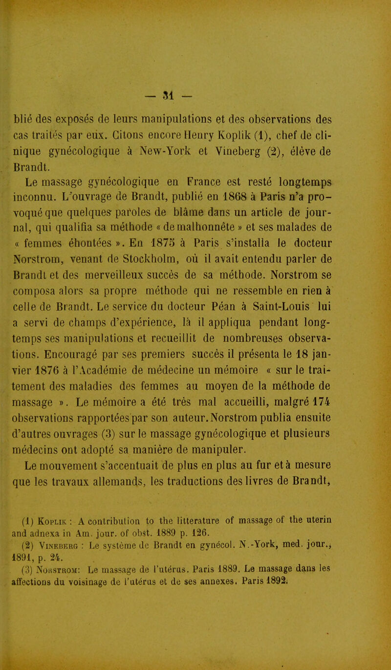 blié des exposés de leurs manipulations et des observations des cas traités par eux. Citons encore Henry Koplik (1), chef de cli- nique gynécologique à New-York et Vineberg (2), élève de Brandt. Le massage gynécologique en France est resté longtemps inconnu. L'ouvrage de Brandt, publié en 1868 à Paris n'a pro- voqué que quelques- pafoles de blâme dans un article de jour- nal, qui qualifia sa méthode « de malhonnête » et ses malades de «femmes éhontées».En 1875 à Paris s'installa le docteur Norstrom, venant de Stockholm, où il avait entendu parler de Brandi et des merveilleux succès de sa méthode. Norstrom se composa alors sa propre méthode qui ne ressemble en rien à celle de Brandt. Le service da docteur Péan à Saint-Louis lui a servi de champs d'expérience, là il appliqua pendant long- temps ses manipulations et recueillit de nombreuses observa- tions. Encouragé par ses premiers succès il présenta le 18 jan- vier 1876 à l'Académie de médecine un mémoire « sur le trai- tement des maladies des femmes au moyen de la méthode de massage ». Le mémoire a été très mal accueilli, malgré 174 observations rapportées par son auteur. Norstrom publia ensuite d'autres ouvrages (3) sur le massage gynécologique et plusieurs médecins ont adopté sa manière de manipuler. Le mouvement s'accentuait de plus en plus au fur et à mesure que les travaux allemands, les traductions des livres de Brandt, (1) Koplik: A contribution to the littérature of massage of the utérin and adnexa in Am. jour, of obst. 1889 p. 126. (2) Vineberg : Le système de Brandt en gynécol. N.-York, med. jour.j 1891, p. 24. (3) Noustrom: Le massage de l'utéras. Paris 1889. Le massage dans les affections du voisinage de l'utérus et de ses annexes. Paris 1892i