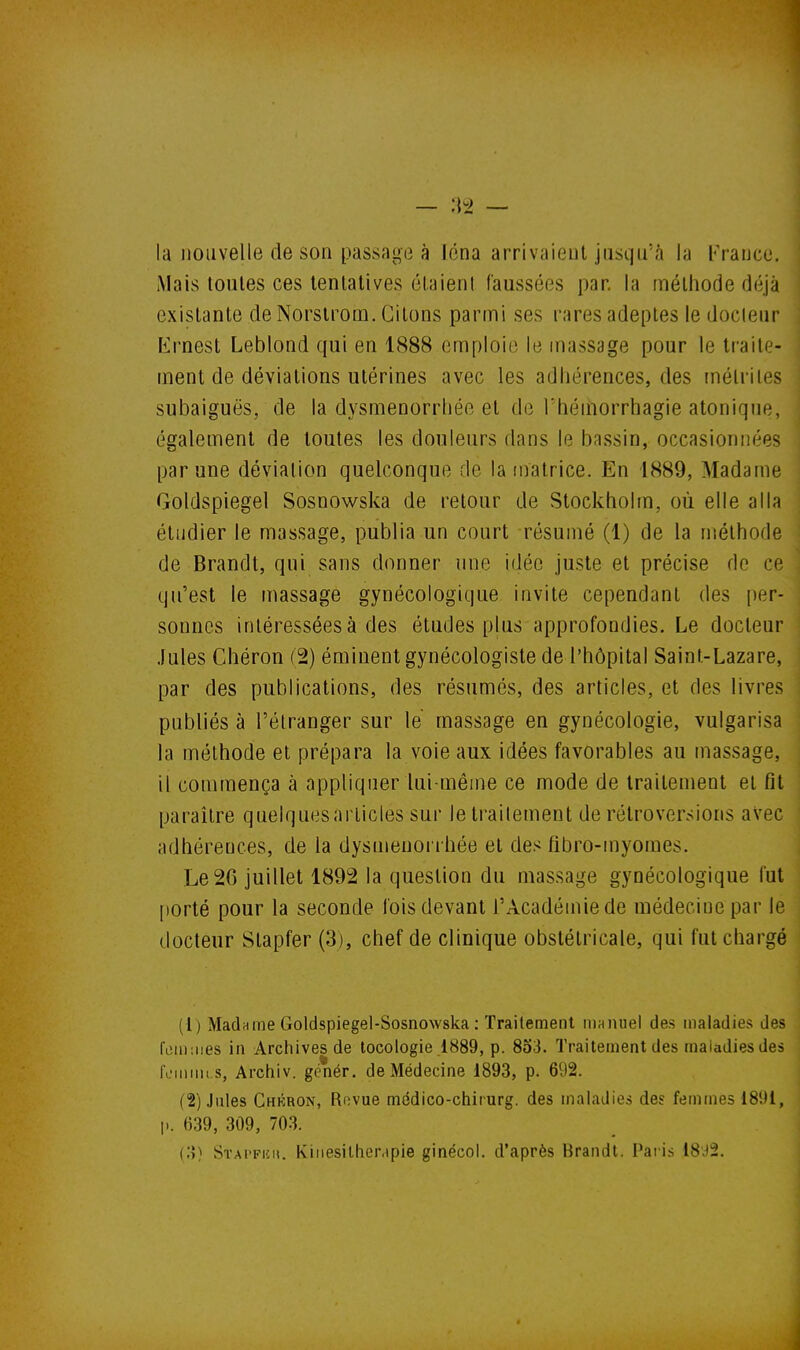 la nouvelle de son passage à léna arrivaient jusqu'à la l<Yanco. Mais toutes ces tentatives étaient faussées par. la méthode déjà existante deNorstrom. Citons parmi ses rares adeptes le docteur Krnest Leblond qui en 1888 emploie le massage pour le traite- ment de déviations utérines avec les adhérences, des tnélriies subaiguës, de la dysménorrhée et de l'héiiiorrhagie atonique, également de toutes les douleurs dans le bassin, occasionnées par une déviation quelconque de la matrice. En 1889, Madame Goldspiegel Sosnowska de retour de Stockholm, où elle alla étudier le massage, publia un court résumé (1) de la méthode de Brandt, qui sans donner une idée juste et précise de ce qu'est le massage gynécologique invite cependant des per- sonnes intéressées à des études plus approfondies. Le docteur .Iules Chéron (2) éminentgynécologiste de l'hôpital Saint-Lazare, par des publications, des résumés, des articles, et des livres publiés à l'étranger sur le massage en gynécologie, vulgarisa la méthode et prépara la voie aux idées favorables au massage, il commença à appliquer lui-même ce mode de traitement et fît paraître quelques articles sur le traitement de rétroversions avec adhérences, de la dysménorrhée et des fibro-myomes. Le 20 juillet 1892 la question du massage gynécologique l'ut [lorté pour la seconde fois devant l'Académie de médecine par le docteur Slapfer (3), chef de clinique obstétricale, qui fut chargé (1) Madame Goldspiegel-Sosnowska : Traitement manuel des maladies des rom:iies in Archives de tocologie .1889, p. 853. Traitement des maladies des tV'inini s, Archiv. génér. de Médecine 1893, p. 692. (2) .liiles Chkron, Revue médico-chiiurg. des maladies des femmes 1891, p. 639, 309, 703. (o) Stai'phu. Kiiiesilher.ipie ginécol. d'après Brandi. Pai is 18J2.