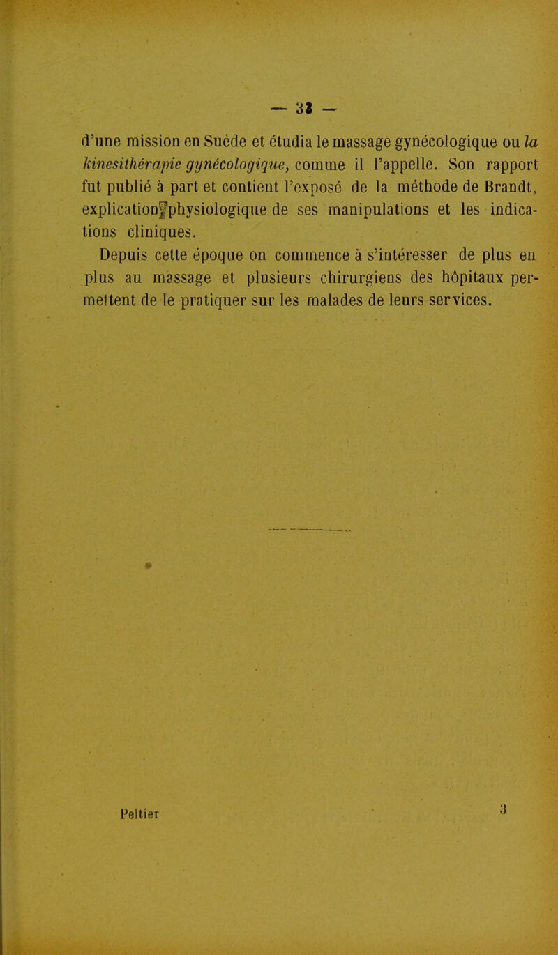 — 3Ï - d'une mission en Suède et étudia le massage gynécologique ou la kinésithérapie gynécologique, comme il l'appelle. Son rapport fut publié à part et contient l'exposé de la méthode de Brandt, explication^physiologique de ses manipulations et les indica- tions cliniques. Depuis cette époque on commence à s'intéresser de plus en plus au massage et plusieurs chirurgiens des hôpitaux per- mettent de le pratiquer sur les malades de leurs services. Peltier 3