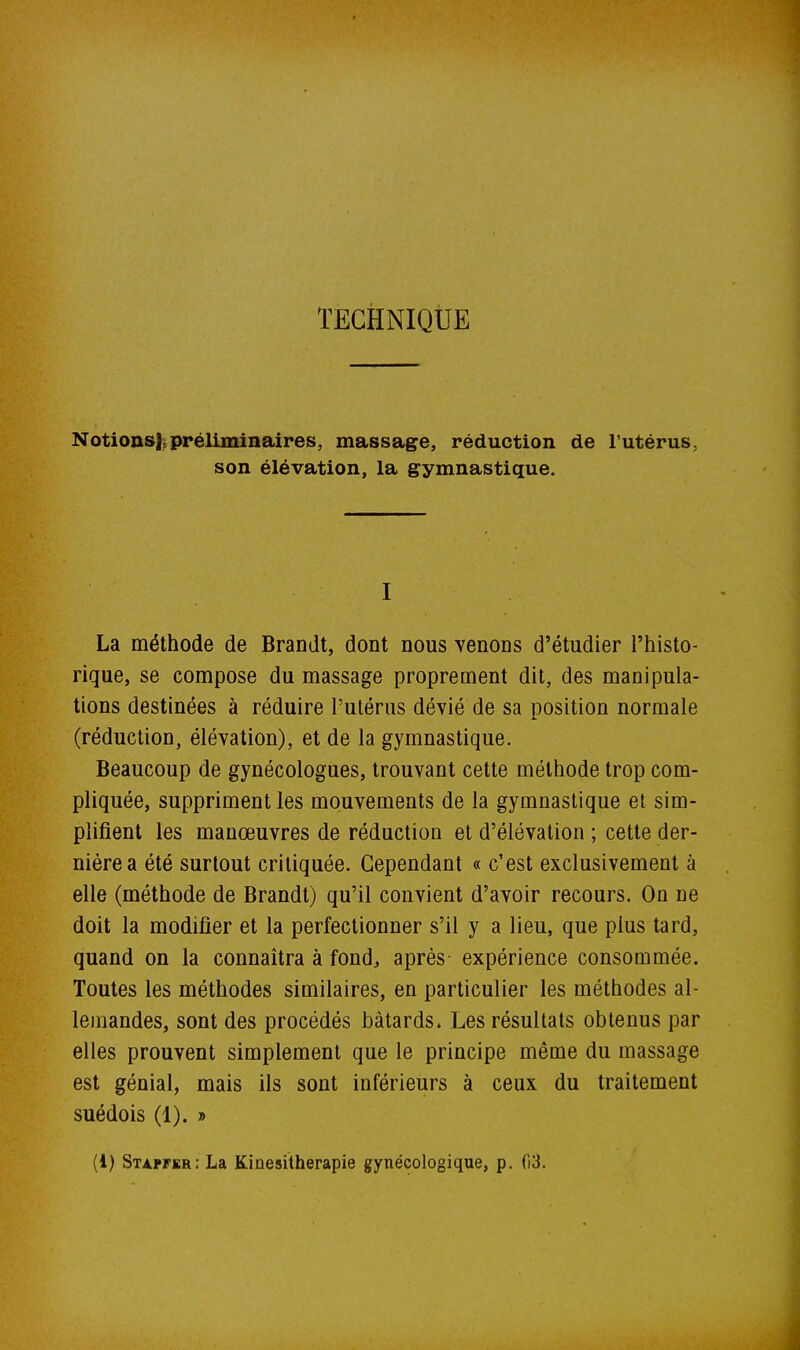 TECHNIQUE Notionsl^préliminaires, massage, réduction de l'utérus, son élévation, la gymnastique. I La méthode de Brandt, dont nous venons d'étudier l'histo- rique, se compose du massage proprement dit, des manipula- tions destinées à réduire l'utérus dévié de sa position normale (réduction, élévation), et de la gymnastique. Beaucoup de gynécologues, trouvant cette méthode trop com- pliquée, suppriment les mouvements de la gymnastique et sim- plifient les manœuvres de réduction et d'élévation ; cette der- nière a été surtout critiquée. Cependant « c'est exclusivement à elle (méthode de Brandt) qu'il convient d'avoir recours. On ne doit la modifier et la perfectionner s'il y a lieu, que plus tard, quand on la connaîtra à fond, après expérience consommée. Toutes les méthodes similaires, en particulier les méthodes al- lemandes, sont des procédés bâtards. Les résultats obtenus par elles prouvent simplement que le principe même du massage est génial, mais ils sont inférieurs à ceux du traitement suédois (1). » (1) Stap^kr: La Kinésithérapie gynécologique, p. 03.