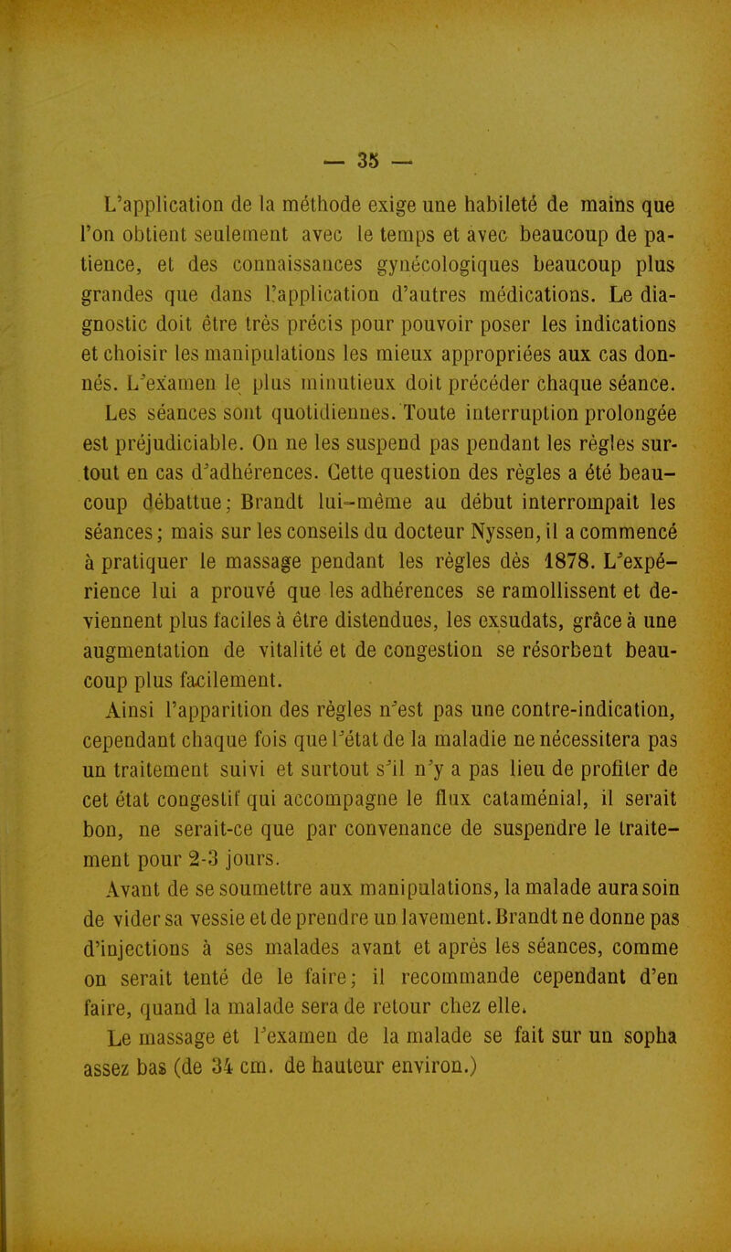 L'application de la méthode exige une habileté de mains que l'on obtient seulement avec le temps et avec beaucoup de pa- tience, et des connaissances gynécologiques beaucoup plus grandes que dans l'application d'autres médications. Le dia- gnostic doit être très précis pour pouvoir poser les indications et choisir les manipulations les mieux appropriées aux cas don- nés. L^examen le plus minutieux doit précéder chaque séance. Les séances sont quotidiennes. Toute interruption prolongée est préjudiciable. On ne les suspend pas pendant les règles sur- tout en cas d^adhérences. Cette question des règles a été beau- coup débattue; Brandt lui-même au début interrompait les séances ; mais sur les conseils du docteur Nyssen, il a commencé à pratiquer le massage pendant les règles dès 1878. L^'expé- rience lui a prouvé que les adhérences se ramollissent et de- viennent plus faciles à être distendues, les exsudats, grâce à une augmentation de vitalité et de congestion se résorbent beau- coup plus facilement. Ainsi l'apparition des règles n^est pas une contre-indication, cependant chaque fois que Fétat de la maladie ne nécessitera pas un traitement suivi et surtout s^il n'y a pas lieu de profiter de cet état congeslit' qui accompagne le flux cataménial, il serait bon, ne serait-ce que par convenance de suspendre le traite- ment pour 2-3 jours. Avant de se soumettre aux manipulations, la malade aura soin de vider sa vessie et de prendre un lavement. Brandt ne donne pas d'injections à ses malades avant et après les séances, comme on serait tenté de le faire; il recommande cependant d'en faire, quand la malade sera de retour chez elle» Le massage et Texamen de la malade se fait sur un sopha assez bas (de 34 cm. de hauteur environ.)