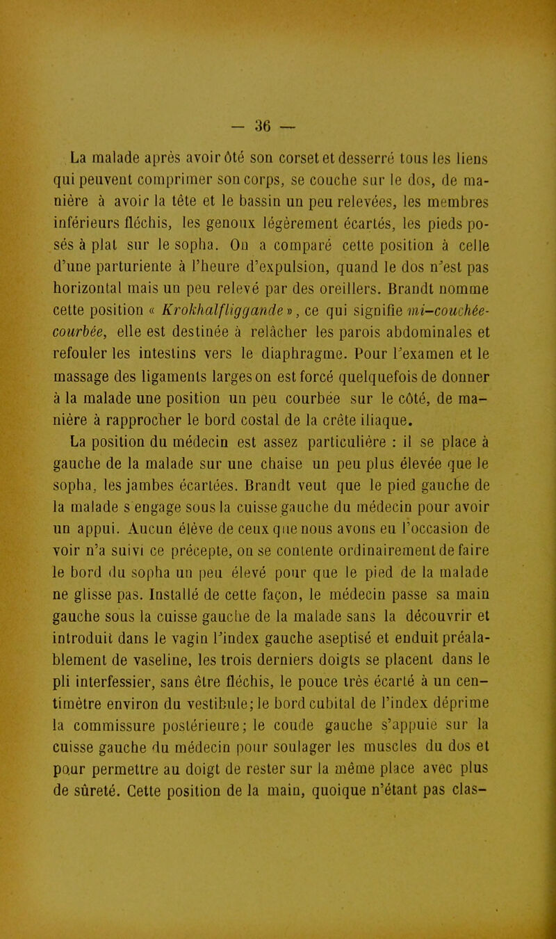 La malade après avoir ôté son corset et desserré tous les liens qui peuvent comprimer son corps, se couche sur le dos, de ma- nière à avoir la tête et le bassin un peu relevées, les membres inférieurs fléchis, les genoux légèrement écartés, les pieds po- sés à plat sur le sopha. Ou a comparé cette position à celle d'une parturiente à l'heure d'expulsion, quand le dos n^est pas horizontal mais un peu relevé par des oreillers. Brandt nomme cette position « Krokhalfliggande v, ce qui s'igmûe mi-couchée- courbée, elle est destinée à relâcher les parois abdominales et refouler les intestins vers le diaphragme. Pour l'examen et le massage des ligaments larges on est forcé quelquefois de donner à la malade une position un peu courbée sur le côté, de ma- nière à rapprocher le bord costal de la crête iliaque. La position du médecin est assez particulière : il se place à gauche de la malade sur une chaise un peu plus élevée que le sopha, les jambes écartées. Brandt veut que le pied gauche de la malade s engage sous la cuisse gauche du médecin pour avoir un appui. Aucun élève de ceux que nous avons eu l'occasion de voir n'a suivi ce précepte, on se contente ordinairement de faire le bord du sopha un peu élevé pour que le pied de la malade ne glisse pas. Installé de cette façon, le médecin passe sa main gauche sous la cuisse gauche de la malade sans la découvrir et introduit dans le vagin lindex gauche aseptisé et enduit préala- blement de vaseline, les trois derniers doigts se placent dans le pli interfessier, sans être fléchis, le pouce très écarté à un cen- timètre environ du vestibule; le bord cubital de l'index déprime la commissure postérieure; le coude gauche s'appuie sur la cuisse gauche du médecin pour soulager les muscles du dos et pour permettre au doigt de rester sur la même place avec plus de sûreté. Cette position de la main, quoique n'étant pas clas-