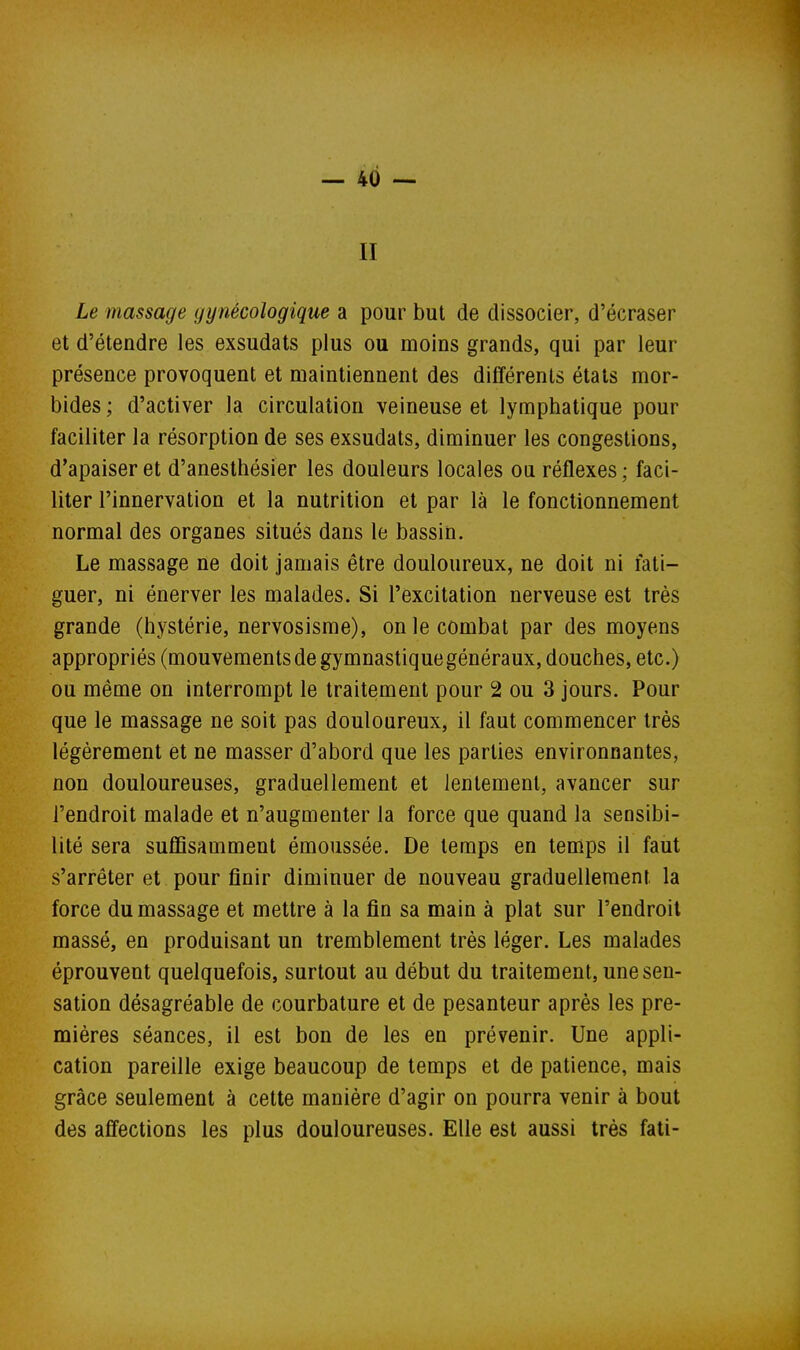 II Le massage gynécologique a pour but de dissocier, d'écraser et d'étendre les exsudais plus ou moins grands, qui par leur présence provoquent et maintiennent des différents états mor- bides ; d'activer la circulation veineuse et lymphatique pour faciliter la résorption de ses exsudats, diminuer les congestions, d'apaiser et d'anesthésier les douleurs locales ou réflexes ; faci- liter l'innervation et la nutrition et par là le fonctionnement normal des organes situés dans le bassin. Le massage ne doit jamais être douloureux, ne doit ni fati- guer, ni énerver les malades. Si l'excitation nerveuse est très grande (hystérie, nervosisme), on le combat par des moyens appropriés (mouvements de gymnastique généraux, douches, etc.) ou même on interrompt le traitement pour 2 ou 3 jours. Pour que le massage ne soit pas douloureux, il faut commencer très légèrement et ne masser d'abord que les parties environnantes, non douloureuses, graduellement et lentement, avancer sur l'endroit malade et n'augmenter la force que quand la seosibi- lité sera suflBsamment émoussée. De temps en temps il faut s'arrêter et pour finir diminuer de nouveau graduellement la force du massage et mettre à la fin sa main à plat sur l'endroit massé, en produisant un tremblement très léger. Les malades éprouvent quelquefois, surtout au début du traitement, une sen- sation désagréable de courbature et de pesanteur après les pre- mières séances, il est bon de les en prévenir. Une appli- cation pareille exige beaucoup de temps et de patience, mais grâce seulement à cette manière d'agir on pourra venir à bout des affections les plus douloureuses. Elle est aussi très fati-