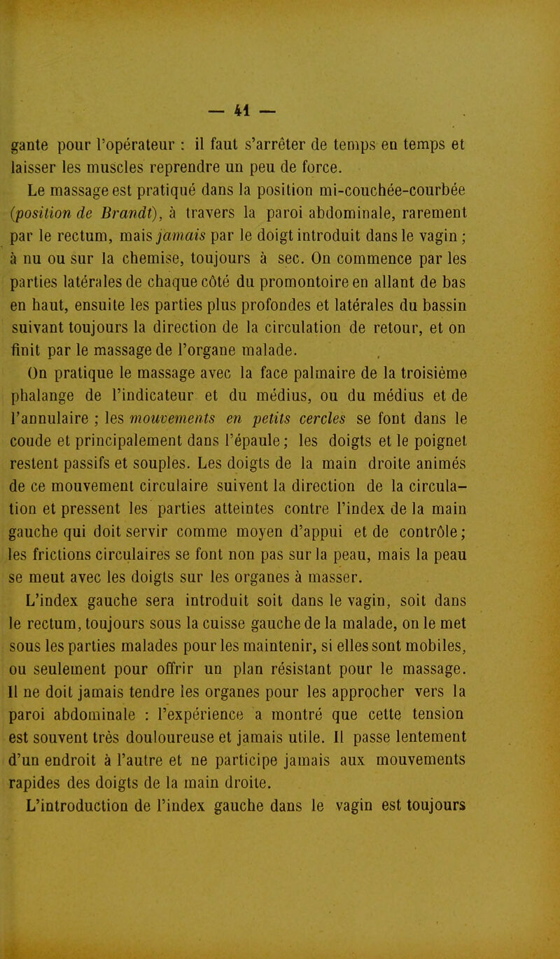 gante pour l'opérateur : il faut s'arrêter de temps en temps et laisser les muscles reprendre un peu de force. Le massage est pratiqué dans la position mi-couchée-courbée (position de Brandt), à travers la paroi abdominale, rarement par le rectuui, mdi\s jamais par le doigt introduit dans le vagin; à nu ou sur la chemise, toujours à sec. On commence par les parties latérales de chaque côté du promontoire en allant de bas en haut, ensuite les parties plus profondes et latérales du bassin suivant toujours la direction de la circulation de retour, et on finit par le massage de l'organe malade. On pratique le massage avec la face palmaire de la troisième phalange de l'indicateur et du médius, ou du médius et de l'annulaire ; les mouvements en petits cercles se font dans le coude et principalement dans l'épaule; les doigts et le poignet restent passifs et souples. Les doigts de la main droite animés de ce mouvement circulaire suivent la direction de la circula- tion et pressent les parties atteintes contre l'index de la main gauche qui doit servir comme moyen d'appui et de contrôle ; les frictions circulaires se font non pas sur la peau, mais la peau se meut avec les doigts sur les organes à masser. L'index gauche sera introduit soit dans le vagin, soit dans le rectum, toujours sous la cuisse gauche de la malade, on le met sous les parties malades pour les maintenir, si elles sont mobiles, ou seulement pour offrir un plan résistant pour le massage. Il ne doit jamais tendre les organes pour les approcher vers la paroi abdominale : l'expérience a montré que cette tension est souvent très douloureuse et jamais utile. Il passe lentement d'un endroit à l'autre et ne participe jamais aux mouvements rapides des doigts de la main droite. L'introduction de l'index gauche dans le vagin est toujours