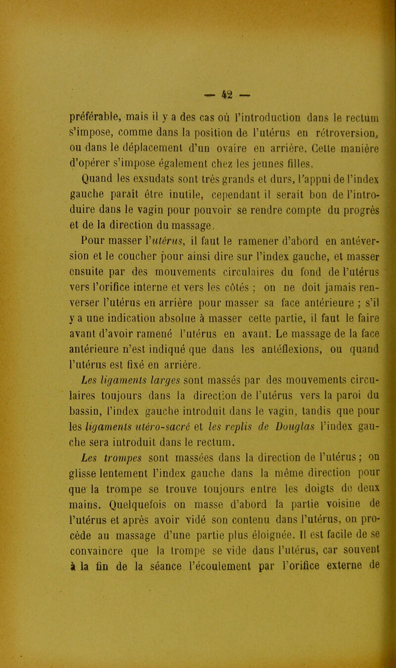 préférable, mais il y a des cas où l'introduction dans le rectum s'impose, comme dans la position de l'utérus en rétroversion, ou dans le déplacement d'un ovaire en arrière. Cette manière d'opérer s'impose également chez les jeunes filles. Quand les exsudais sont très grands et durs, l'appui de l'index gauche paraît être inutile, cependant il serait bon de l'intro- duire dans le vagin pour pouvoir se rendre compte du progrès et de la direction du massage. Pour masser Vutériis, il faut le ramener d'abord en antéver- sion et le coucher pour ainsi dire sur l'index gauche, et masser ensuite par des mouvements circulaires du fond de l'utérus vers l'orifice interne et vers les côtés ; on ne doit jamais ren- verser l'utérus en arrière pour masser sa face antérieure ; s'il y a une indication absolue à masser cette partie, il faut le faire avant d'avoir ramené l'utérus en avant. Le massage de la face antérieure n'est indiqué que dans les anléflexions, ou quand l'utérus est fixé en arriére. Les ligaments larges sont massés par des mouvements circu- laires toujours dans la direction de l'utérus vers la paroi du bassin, l'index gauche introduit dans le vagin, tandis que pour les ligaments lUéro-sacré et les replis de Douglas l'index gau- che sera introduit dans le rectum. Les trompes sont massées dans la direction de l'utérus ; on glisse lentement l'index gauche dans la même direction pour que la trompe se trouve toujours entre les doigts do deux mains. Quelquefois on masse d'abord la partie voisine de l'utérus et après avoir vidé son contenu dans l'utérus, on pro- cède au massage d'une partie plus éloignée. Il est facile de se convaincre que la trompe se vide dans l'utérus, car souvent à la fin de la séance l'écoulement par l'orifice externe de