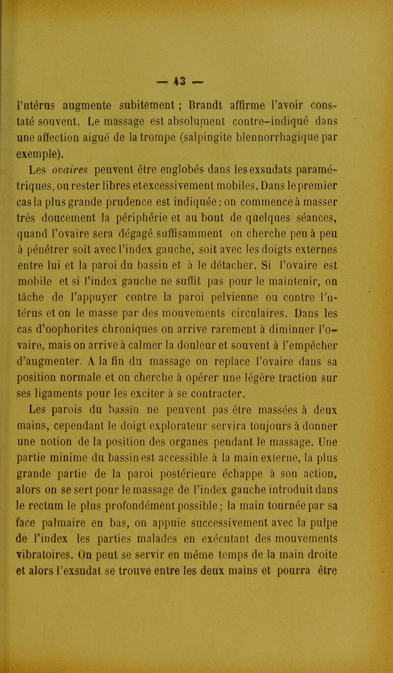 l'utérus augmente subitement ; Brandt affirme l'avoir cons- taté souvent. Le massage est absolument contre-indiqué dans une affection aiguë de la trompe (salpingite blennorrhagique par exemple). Les ovaires peuvent être englobés dans lesexsudats paramé^ triques, ou rester libres et excessivement mobiles. Dans le premier cas la plus grande prudence est indiquée; on commence à masser très doucement la périphérie et au bout de quelques séances, quand l'ovaire sera dégagé suffisamment on cherche peu à peu à pénétrer soit avec l'index gauche, soit avec les doigts externes entre lui et la paroi du bassin et à le détacher. Si l'ovaire est mobile et si l'index gauche ne suffît pas pour le maintenir, on tâche de l'appuyer contre la paroi pelvienne ou contre Tu- térus et on le masse par des mouvements circulaires. Dans les cas d'oophorites chroniques on arrive rarement à diminuer l'o- vaire, mais on arrive à calmer la douleur et souvent à Fempêcher d'augmenter. A la fin du massage on replace l'ovaire dans sa position normale et on cherche à opérer une légère traction sur ses ligaments pour les exciter à se contracter. Les parois du bassin ne peuvent pas être massées à deux mains, cependant le doigt explorateur servira toujours à donner une notion de la position des organes pendant le massage. Une partie minime du bassin est accessible à la main externe, la plus grande partie de la paroi postérieure échappe à son action, alors on se sert pour le massage de l'index gauche introduit dans le rectum le plus profondément possible; la main tournée par sa face palmaire en bas, on appuie successivement avec la pulpe de l'index les parties malades en exécutant des mouvements vibratoires. On peut se servir en même temps de la main droite et alors l'exsudat se trouve entre les deux mains et pourra être