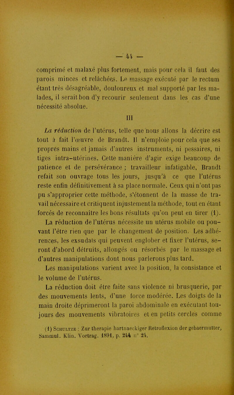 comprimé et malaxé plus fortement, mais pour cela il faut des parois minces et relâchées. Le massage exécuté par le rectum étant très désagréable, douloureux et mal supporté par les ma- lades, il serait bon d'y recourir seulement dans les cas d'une nécessité absolue. III La réduction de l'utérus, telle que nous allons la décrire est tout à fait l'œuvre de Brandt. Il n'emploie pour cela que ses propres mains et jamais d'autres instruments, ni pessaires, ni tiges intra-utéi'ines. Celte manière d'agir exige beaucoup de patience et de persévérance ; travailleur infatigable, Brandt refait son ouvrage tous les jours, jusqu'à ce que Tutérus reste enfin définitivement à sa place normale. Ceux qui n'ont pas pu s'approprier cette méthode, s'étonnent de la masse de tra- vail nécessaire et critiquent injustement la méthode, tout en étant forcés de reconnaître les bons résultats qu'on peut en tirer (1). La réduction de l'utérus nécessite un utérus mobile ou pou- vant l'être rien que par le changement de position, Les adhé- rences, les exsudais qui peuvent englober et fixer l'utérus, se- ront d'abord détruits, allongés ou résorbés par le massage et d'autres manipulations dont nous parlerons plus lard. Les manipulations varient avec la position, la consistance et le volume de l'utérus. La réduction doit être faite «ans violence ni brusquerie, par des mouvements lents, d'une force modérée. Les doigts de la main droite déprimeront la paroi abdominale en exécutant tou- jours des mouvements vibratoires et en petits cercles comme (1) ScHULTZE : Zur thérapie liartnaeckiger Retroflexion der gebaermuUer, Sarnmul. Klin. Vortrag. 1891, p. 244 ii 24.
