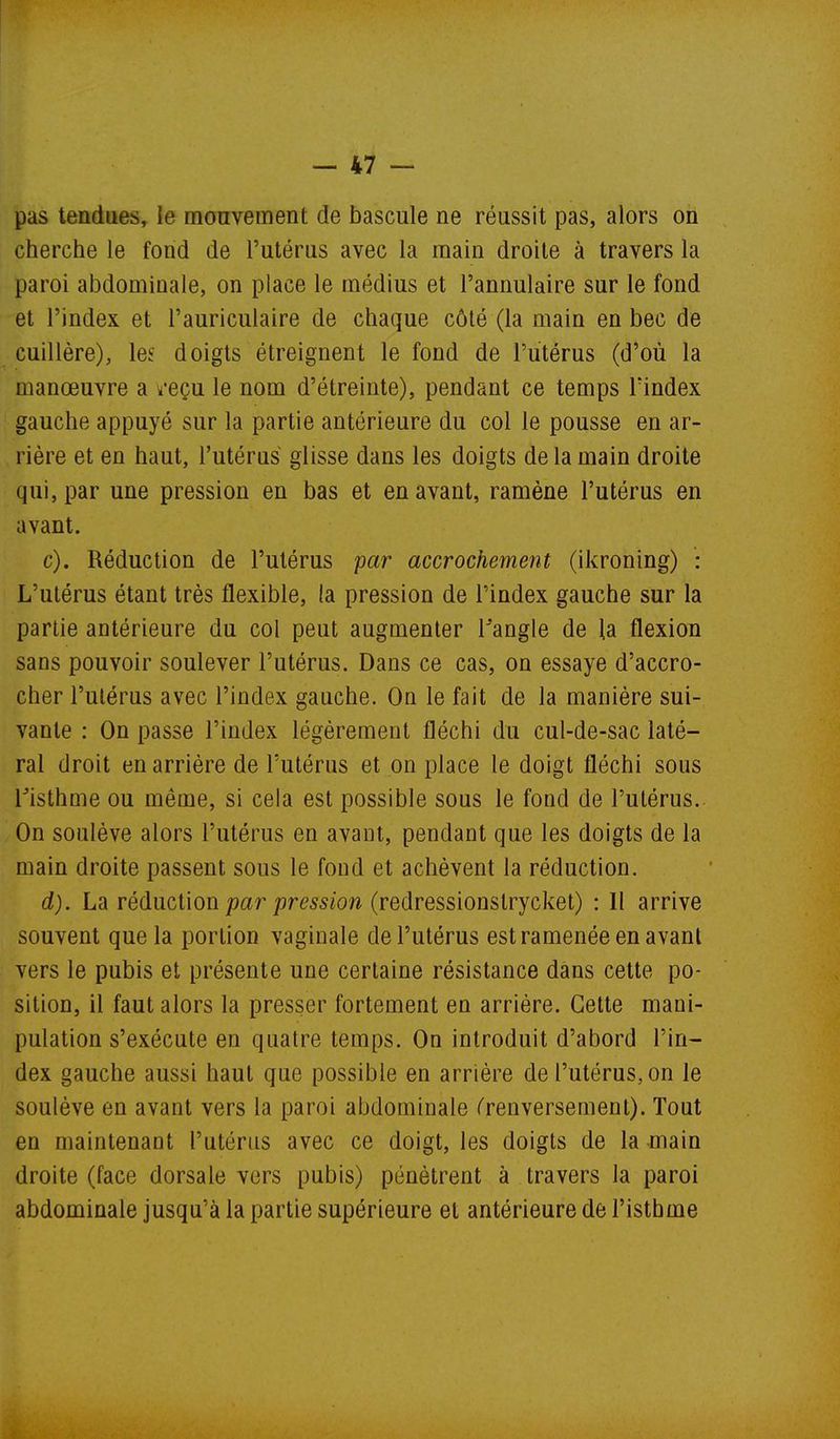 pas tendues, le monvement de bascule ne réussit pas, alors on cherche le fond de l'utérus avec la main droite à travers la paroi abdominale, on place le médius et l'annulaire sur le fond et l'index et l'auriculaire de chaque côté (la main en bec de cuillère), les doigts étreignent le fond de l'utérus (d'où la manœuvre a k'eçu le nom d'étreinte), pendant ce temps Tindex gauche appuyé sur la partie antérieure du col le pousse en ar- rière et en haut, l'utérus glisse dans les doigts de la main droite qui, par une pression en bas et en avant, ramène l'utérus en avant. c) . Réduction de l'utérus par accrochement (ikroning) : L'utérus étant très flexible, la pression de l'index gauche sur la partie antérieure du col peut augmenter l'angle de la flexion sans pouvoir soulever l'utérus. Dans ce cas, on essaye d'accro- cher l'utérus avec l'index gauche. On le fait de la manière sui- vante : On passe l'index légèrement fléchi du cul-de-sac laté- ral droit en arrière de l'utérus et on place le doigt fléchi sous risthoie ou même, si cela est possible sous le fond de l'utérus. On soulève alors l'utérus en avant, pendant que les doigts de la main droite passent sous le fond et achèvent la réduction. d) . La rédmixon par pression (redress'ionsiryckeV) : Il arrive souvent que la portion vaginale de l'utérus est ramenée en avant vers le pubis et présente une certaine résistance dans cette po- sition, il faut alors la presser fortement en arrière. Cette mani- pulation s'exécute en quatre temps. On introduit d'abord l'in- dex gauche aussi haut que possible en arrière de l'utérus, on le soulève en avant vers la paroi abdominale Trenversement). Tout en maintenant l'utérus avec ce doigt, les doigts de la main droite (face dorsale vers pubis) pénètrent à travers la paroi abdominale jusqu'à la partie supérieure et antérieure de l'isthme