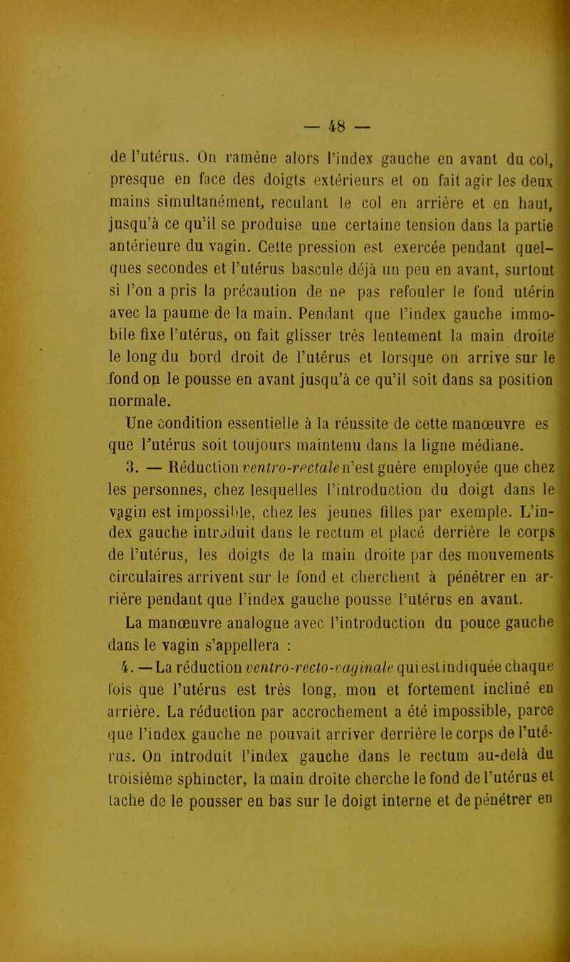 de l'utérus. On ramène alors l'index gauche en avant du col, presque en face des doigts extérieurs et on fait agir les deux mains simultanément, reculant le col en arrière et en haut, jusqu'à ce qu'il se produise une certaine tension dans la partie antérieure du vagin. Celte pression est exercée pendant quel- ques secondes et l'utérus bascule déjà un peu en avant, surtout si l'on a pris la précaution de ne pas refouler le fond utérin avec la paume de la main. Pendant que l'index gauche immo- bile fixe l'utérus, on fait glisser très lentement la main droite le long du bord droit de l'utérus et lorsque on arrive sur le fond on le pousse en avant jusqu'à ce qu'il soit dans sa position normale. Une condition essentielle à la réussite de cette manœuvre es que l^utérus soit toujours maintenu dans la ligne médiane. 3. — Réduction re/zîro-r<='c^a/é! n'est guère employée que chez les personnes, chez lesquelles l'introduction du doigt dans le v^igin est impossiltle, chez les jeunes filles par exemple. L'in- dex gauche introduit dans le rectum et placé derrière le corps de l'utérus, les doigts de la main droite par des mouvements circulaires arrivent sur le fond et cherchent à pénétrer en ar- rière pendant que l'index gauche pousse l'utérus en avant. La manœuvre analogue avec l'introduction du pouce gauche dans le vagin s'appellera : 4. — La réduction ventro-recto-vaginale qui est indiquée chaque fois que l'utérus est très long,, mou et fortement incliné en arrière. La réduction par accrochement a été impossible, parce que l'index gauche ne pouvait arriver derrière le corps de l'uté- rus. On introduit l'index gauche dans le rectum au-delà du troisième sphincter, la main droite cherche le fond de l'utérus et lâche de le pousser en bas sur le doigt interne et de pénétrer en