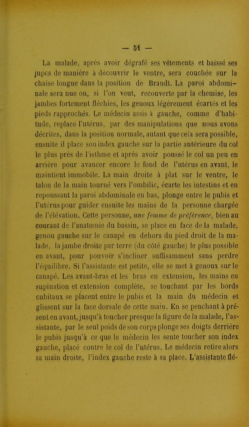 La malade, après avoir dégrafé ses vêtements et baissé ses jupes de manière à découvrir le ventre, sera couchée sur la chaise longue dans la position de Brandt. La paroi abdomi- nale sera nue ou, si Ton veut, recouverte par la chemise, les jambes fortement fléchies, les genoux légèrement écartés et les pieds rapprochés. Le médecin assis à gauche, comme d'habi- tude, replace l'utérus, par des manipulations que nous avons décrites, dans la position normale, autant que cela sera possible, ensuite il place son index gauche sur la partie antérieure du col le plus près de Fisthme et après avoir poussé le col un peu en arrière pour avancer encore le fond de l'utérus en avant, le maintient immobile. La main droite à plat sur le ventre, le talon de la main tourné vers l'ombilic, écarte les intestins et en repoussant la paroi abdominale en bas, plonge entre le pubis et l'utérus pour guider ensuite les mains de la personne chargée de l'élévation. Cette personne, une femme de préférence, bien au courant de l'anatomie du bassin, se place en face de la malade, genou gauche sur le canapé en dehors du pied droit de la ma- lade, la jambe droite par terre (du côté gauche) le plus possible en avant, pour pouvoir s'incliner suffisamment sans perdre l'équilibre. Si l'assistante est petite, elle se met à genoux sur le canapé. Les avant-bras et les bras en extension, les mains en supination et extension complète, se touchant par les bords cubitaux se placent entre le pubis et la main du médecin et glissent sur la face dorsale de cette main. En se penchant à pré- sent en avant, jusqu'à toucher presque la figure de la malade, l'as- sistante, par le seul poids de son corps plonge ses doigts derrière le pubis jusqu'à ce que le médecin les sente toucher son index gauche, placé contre le col de l'utérus. Le médecin retire alors sa main droite, l'index gauche reste à sa place. L'assistante fié-