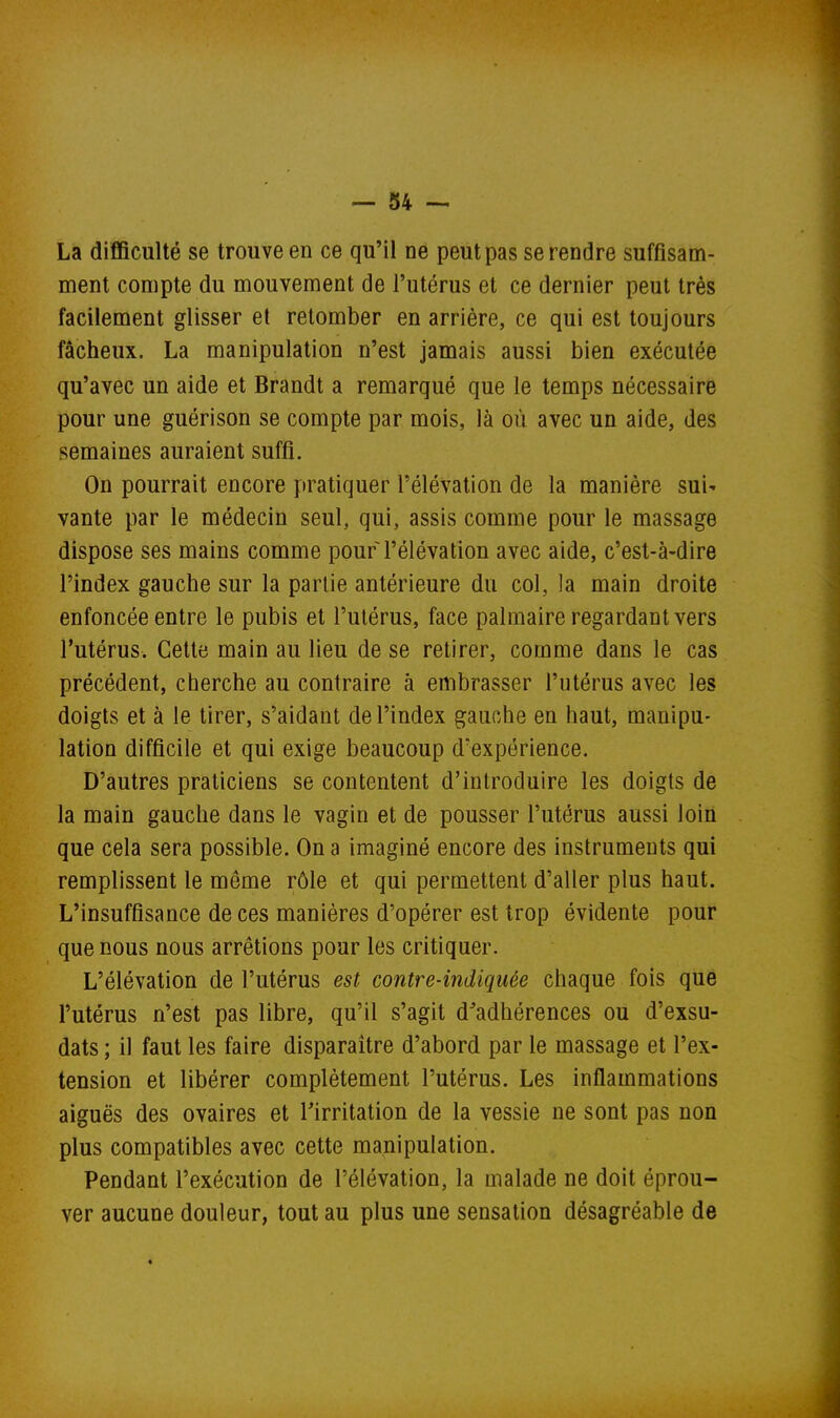 La difficulté se trouve en ce qu'il ne peut pas se rendre suffisam- ment compte du mouvement de l'utérus et ce dernier peut très facilement glisser et retomber en arrière, ce qui est toujours fâcheux. La manipulation n'est jamais aussi bien exécutée qu'avec un aide et Brandt a remarqué que le temps nécessaire pour une guérison se compte par mois, là où avec un aide, des semaines auraient suffi. On pourrait encore pratiquer l'élévation de la manière sui' vante par le médecin seul, qui, assis comme pour le massage dispose ses mains comme pour l'élévation avec aide, c'est-à-dire l'index gauche sur la partie antérieure du col, la main droite enfoncée entre le pubis et l'utérus, face palmaire regardant vers l'utérus. Cette main au lieu de se retirer, comme dans le cas précédent, cherche au contraire à embrasser l'utérus avec les doigts et à le tirer, s'aidant de l'index gauche en haut, manipu- lation difficile et qui exige beaucoup d'expérience. D'autres praticiens se contentent d'introduire les doigts de la main gauche dans le vagin et de pousser l'utérus aussi loin que cela sera possible. On a imaginé encore des instruments qui remplissent le même rôle et qui permettent d'aller plus haut. L'insuffisance de ces manières d'opérer est trop évidente pour que nous nous arrêtions pour les critiquer. L'élévation de l'utérus est contre-indiquée chaque fois que l'utérus n'est pas libre, qu'il s'agit d'adhérences ou d'exsu- dats ; il faut les faire disparaître d'abord par le massage et l'ex- tension et libérer complètement l'utérus. Les inflammations aiguës des ovaires et Tirritation de la vessie ne sont pas non plus compatibles avec cette manipulation. Pendant l'exécution de l'élévation, la malade ne doit éprou- ver aucune douleur, tout au plus une sensation désagréable de