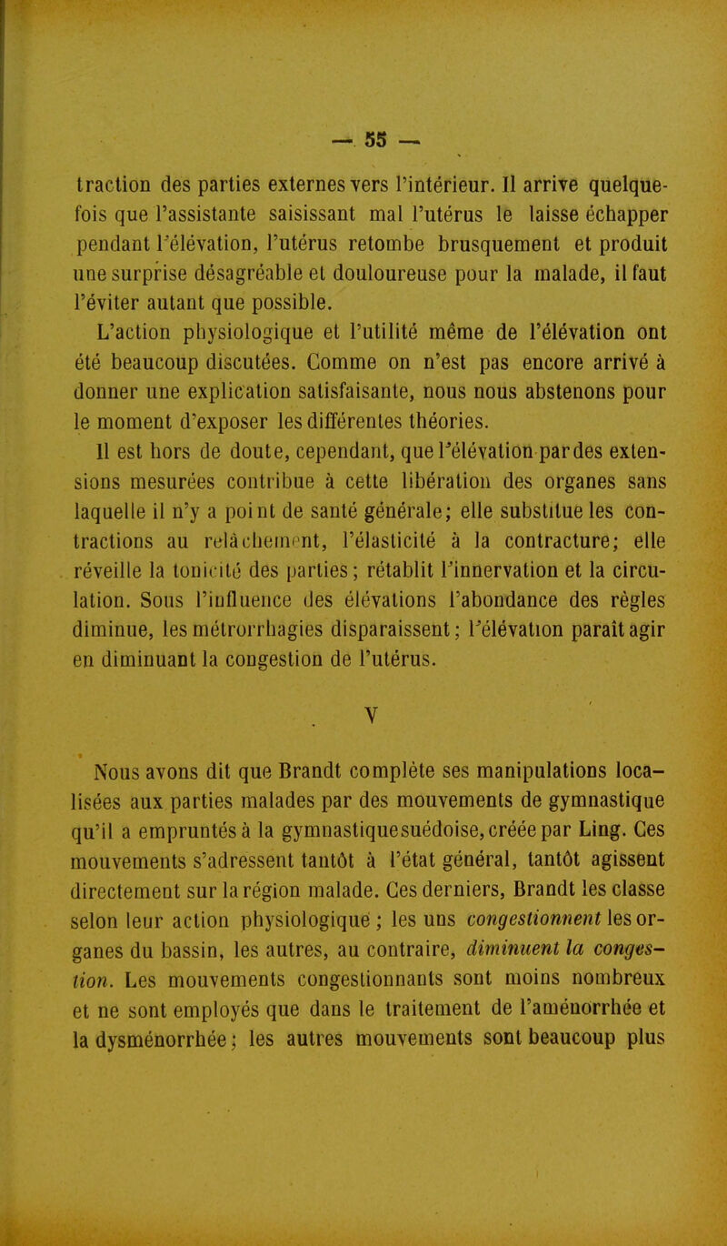 traction des parties externes yers l'intérieur. Il arrive quelque- fois que l'assistante saisissant mal l'utérus le laisse échapper pendant Télévation, l'utérus retombe brusquement et produit une surprise désagréable et douloureuse pour la malade, il faut l'éviter autant que possible. L'action physiologique et l'utilité même de l'élévation ont été beaucoup discutées. Comme on n'est pas encore arrivé à donner une explication satisfaisante, nous nous abstenons pour le moment d'exposer les différentes théories. 11 est hors de doute, cependant, quePélévation pardes exten- sions mesurées contribue à cette libération des organes sans laquelle il n'y a point de santé générale; elle substitue les con- tractions au relàchemint, l'élasticité à la contracture; elle réveille la tonicité des parties; rétablit Finnervation et la circu- lation. Sous l'influence des élévations l'abondance des règles diminue, les métrorrhagies disparaissent; l'élévation paraît agir en diminuant la congestion de l'utérus. V Nous avons dit que Brandt complète ses manipulations loca- lisées aux parties malades par des mouvements de gymnastique qu'il a empruntés à la gymnastiquesuédoise, créée par Ling. Ces mouvements s'adressent tantôt à l'état général, tantôt agissent directement sur la région malade. Ces derniers, Brandt les classe selon leur action physiologique; les uns congestionnent les or- ganes du bassin, les autres, au contraire, diminuent la congés- tion. Les mouvements congestionnants sont moins nombreux et ne sont employés que dans le traitement de l'aménorrhée et la dysménorrhée ; les autres mouvements sont beaucoup plus t