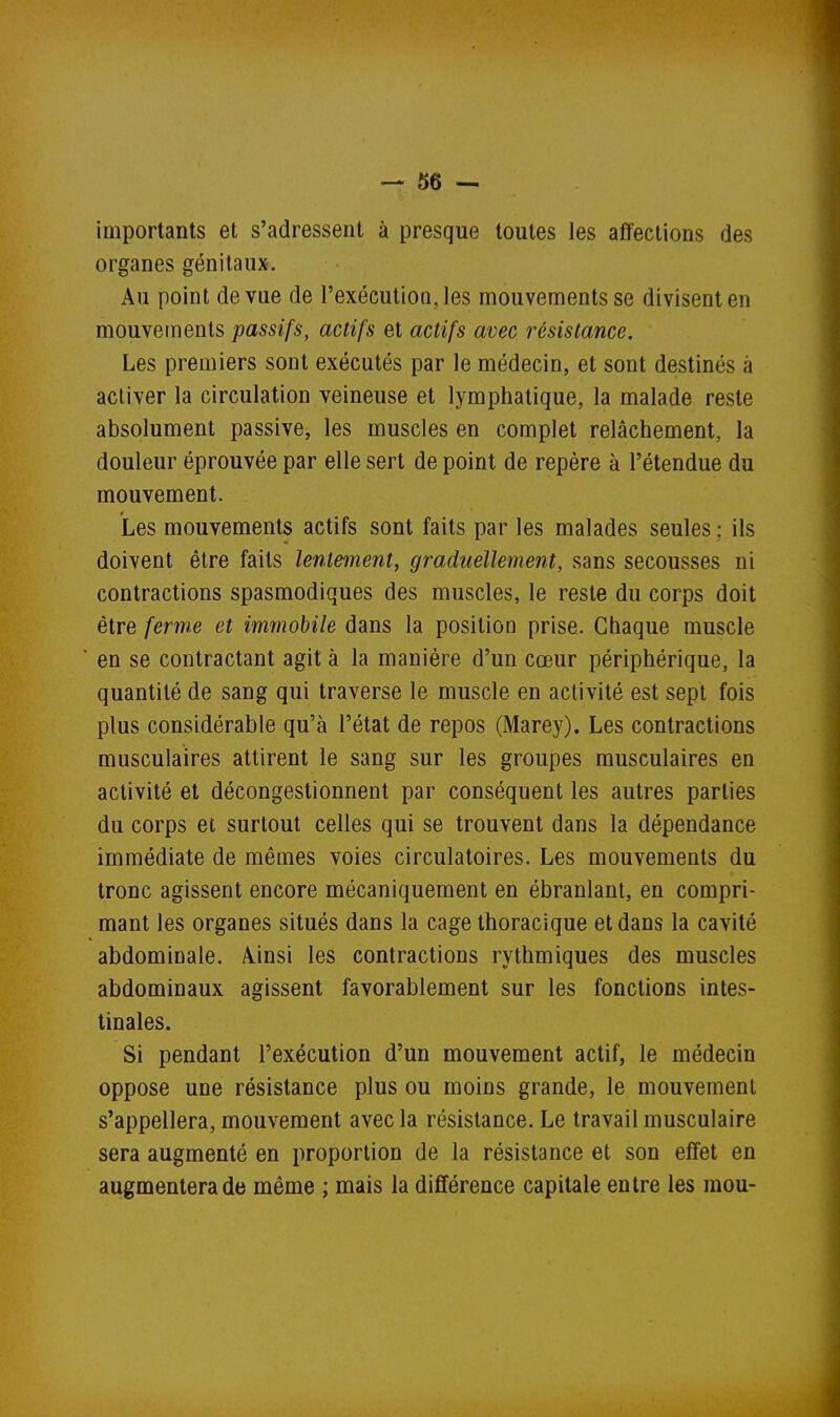 importants et s'adressent à presque toutes les affections des organes génitaux. Au point de vue de l'exécutioQ,les mouvements se divisent en mouvements passifs, actifs et actifs avec résistance. Les premiers sont exécutés par le médecin, et sont destinés à activer la circulation veineuse et lymphatique, la malade reste absolument passive, les muscles en complet relâchement, la douleur éprouvée par elle sert de point de repère à l'étendue du mouvement. Les mouvements actifs sont faits par les malades seules ; ils doivent être faits lentement, graduellement, sans secousses ni contractions spasmodiques des muscles, le reste du corps doit être ferme et immobile dans la position prise. Chaque muscle en se contractant agit à la manière d'un cœur périphérique, la quantité de sang qui traverse le muscle en activité est sept fois plus considérable qu'à l'état de repos (Marey). Les contractions musculaires attirent le sang sur les groupes musculaires en activité et décongestionnent par conséquent les autres parties du corps et surtout celles qui se trouvent dans la dépendance immédiate de mêmes voies circulatoires. Les mouvements du tronc agissent encore mécaniquement en ébranlant, en compri- mant les organes situés dans la cage thoracique et dans la cavité abdominale. Ainsi les contractions rythmiques des muscles abdominaux agissent favorablement sur les fonctions intes- tinales. Si pendant l'exécution d'un mouvement actif, le médecin oppose une résistance plus ou moins grande, le mouvement s'appellera, mouvement avec la résistance. Le travail musculaire sera augmenté en proportion de la résistance et son effet en augmentera de même ; mais la différence capitale entre les mou-