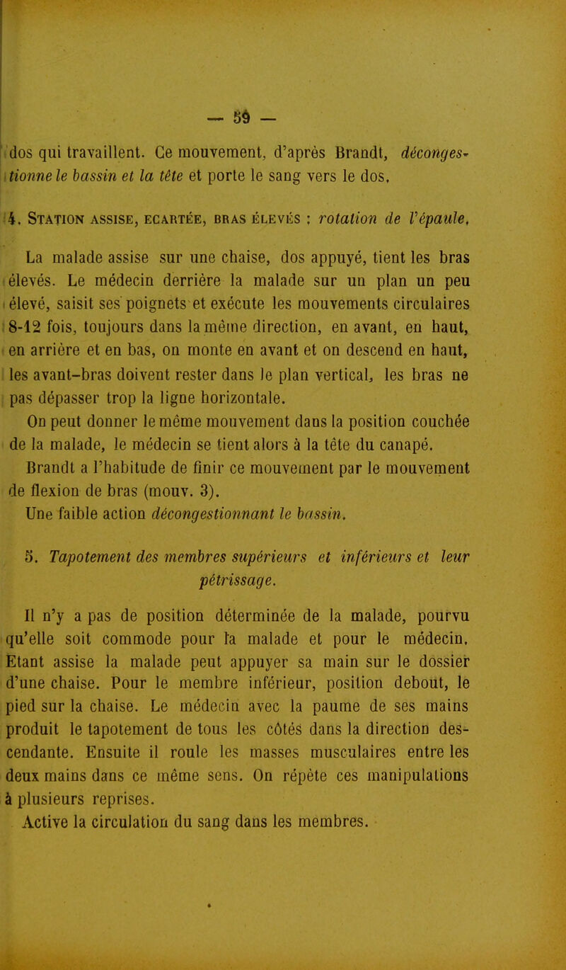 .dos qui travaillent. Ce mouvement, d'après Brandt, déconges' itionnele bassin et la tête et porte le sang vers le dos, ■ 4. Station assise, écartée, bras élevés ; rotation de répaule, La malade assise sur une chaise, dos appuyé, tient les bras élevés. Le médecin derrière la malade sur un plan un peu I élevé, saisit ses poignets et exécute les mouvements circulaires 18-12 fois, toujours dans la même direction, en avant, en haut, t en arrière et en bas, on monte en avant et on descend en haut, les avant-bras doivent rester dans le plan vertical, les bras ne pas dépasser trop la ligne horizontale. On peut donner le même mouvement dans la position couchée de la malade, le médecin se tient alors à la tête du canapé. Brandt a l'habitude de finir ce mouvement par le mouverpent de flexion de bras (mouv. 3). Une faible action décongestionnant le bassin, 5. Tapotement des membres supérieurs et inférieurs et leur Il n'y a pas de position déterminée de la malade, pourvu qu'elle soit commode pour k malade et pour le médecin. Etant assise la malade peut appuyer sa main sur le dossier d'une chaise. Pour le membre inférieur, position debout, le pied sur la chaise. Le médecin avec la paume de ses mains produit le tapotement de tous les côtés dans la direction des- cendante. Ensuite il roule les masses musculaires entre les deux mains dans ce même sens. On répète ces manipulations à plusieurs reprises. Active la circulation du sang dans les membres. pétrissage. *