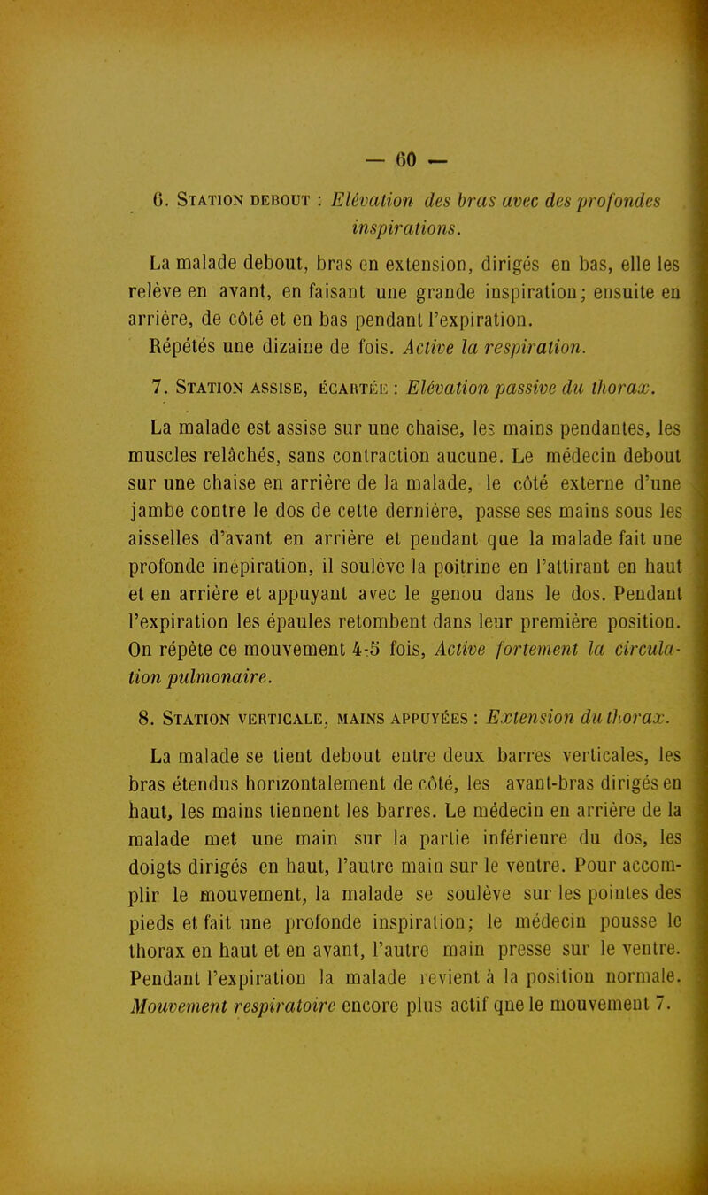 6. Station debout : Elévation des bras avec des profondes inspirations. La malade debout, bras en extension, dirigés en bas, elle les relève en avant, en faisant une grande inspiration; ensuite en arrière, de côté et en bas pendant l'expiration. Répétés une dizaine de fois. Active la respiration. 7. Station assise, écartée : Elévation passive du thorax. La malade est assise sur une chaise, les mains pendantes, les muscles relâchés, sans contraction aucune. Le médecin debout sur une chaise en arrière de la malade, le côté externe d'une jambe contre le dos de cette dernière, passe ses mains sous les aisselles d'avant en arrière et pendant que la malade fait une profonde inépiration, il soulève la poitrine en l'attirant en haut et en arrière et appuyant avec le genou dans le dos. Pendant l'expiration les épaules retombent dans leur première position. On répète ce mouvement 4:5 fois. Active fortement la circula- tion pulmonaire. 8. Station verticale, mains appuyées : Extension du thorax. La malade se tient debout entre deux barres verticales, les bras étendus horizontalement de côté, les avanl-bras dirigés en haut, les mains tiennent les barres. Le médecin en arrière de la malade met une main sur la partie inférieure du dos, les doigts dirigés en haut, l'autre main sur le ventre. Pour accom- plir le mouvement, la malade se soulève sur les pointes des pieds et fait une profonde inspiration; le médecin pousse le thorax en haut et en avant, l'autre main presse sur le ventre. Pendant l'expiration la malade revient à la position normale. Mouvement respiratoire encore plus actif que le mouvement 7.