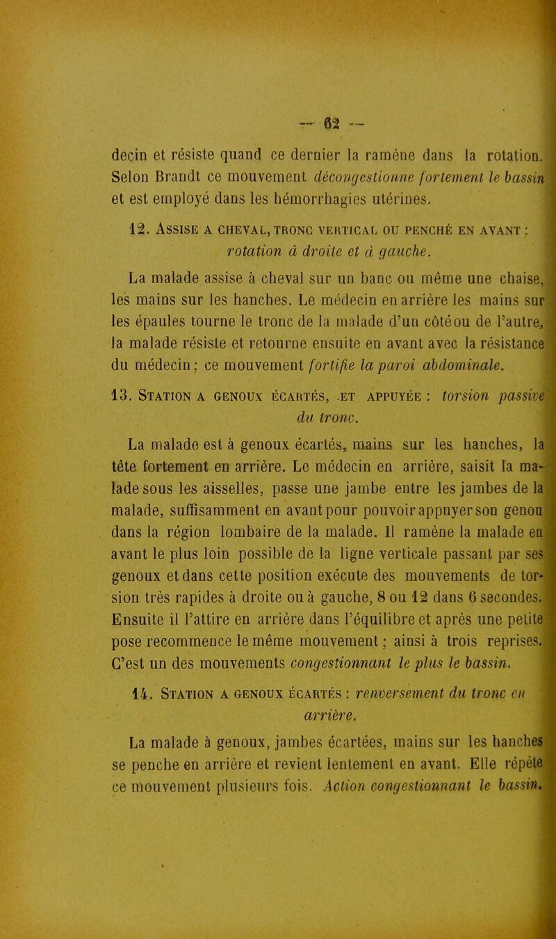 decin et résiste quand ce dernier la ramène dans la rotation. Selon Brandt ce mouvement décongestionne fortement le bassin et est employé dans les liémorrhagies utérines. 12. Assise a cheval, tronc vertical ou penché en avant : rotation à droite et à gauche. La malade assise à cheval sur un banc ou même une chaise, les mains sur les hanches. Le médecin en arrière les mains sur les épaules tourne le tronc de la malade d'un côté ou de l'autre, la malade résiste et retourne ensuite en avant avec la résistance du médecin ; ce mouvement fortifie la paroi abdominale. 13. Station a genoux écartés, et appuyée : torsion passive du tronc. La malade est à genoux écartés, mains sur les hanches, la tête fortement en arrière. Le médecin en arrière, saisit la ma- lade sous les aisselles, passe une jambe entre les jambes de la malade, suffisamment en avant pour pouvoir appuyer son genou dans la région lombaire de la malade. 11 ramène la malade eu avant le plus loin possible de la ligne verticale passant par ses genoux et dans cette position exécute des mouvements de tor- sion très rapides à droite ou à gauche, 8 ou 12 dans 6 secondes. Ensuite il l'attire en arrière dans l'équilibre et après une peiiie pose recommence le même mouvement ; ainsi à trois reprises. C'est un des mouvements congestionnant le plus le bassin. 14. Station a genoux écartés -. renversement du tronc eu arrière. La malade à genoux, jambes écartées, mains sur les hanches se penche en arrière et revient lentement en avant. Elle répète ce mouvement plusieurs fois. Action congestionnant le bassin. » \ I