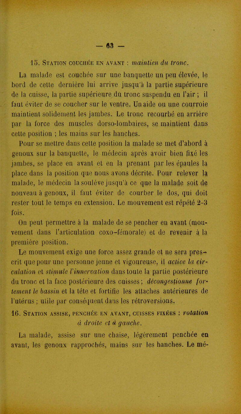 — «3 — 15. Station couchée en avant : maintien du tronc. La malade est couchée sur une banquette un peu élevée, le bord de cette dernière lui arrive jusqu'à la partie supérieure de la cuisse, la partie supérieure du tronc suspendu en l'air ; il faut éviter de se coucher sur le ventre. Un aide ou une courroie maintient solidement les jambes. Le tronc recourbé en arriére par la force des muscles dorso-lombaires, se maintient dans cette position ; les mains sur les hanches. Pour se mettre dans cette position la malade se met d'abord à genoux sur la banquette, le médecin après avoir bien fixé les jambes, se place en avant et en la prenant par les épaules la place dans la position que nous avons décrite. Pour relever la malade, le médecin la soulève jusqu'à ce que la malade soit de nouveau à genoux, il faut éviter de courber le dos, qui doit rester tout le temps en extension. Le mouvement est répété 2-3 fois. On peut permettre à la malade de se pencher en avant (mou- vement dans l'articulation coxo-fémorale) et de revenir à la première position. Le mouvement exige une force assez grande et ne sera pres- crit que pour une personne jeune et vigoureuse, il active la cir- culation et stimule Vinnervation dans toute la partie postérieure du tronc et la face postérieure des cuisses ; décongestionne for- tement le bassin et la tête et fortifie les attaches antérieures de l'utérus ; utile par conséquent dans les rétroversions. 16. Station assise, penchée en avant, cuisses fixées : rotation à droite et à gauche. La malade, assise sur une chaise, légèrement penchée en avant, les genoux rapprochés, mains sur les hanches. Le mé-