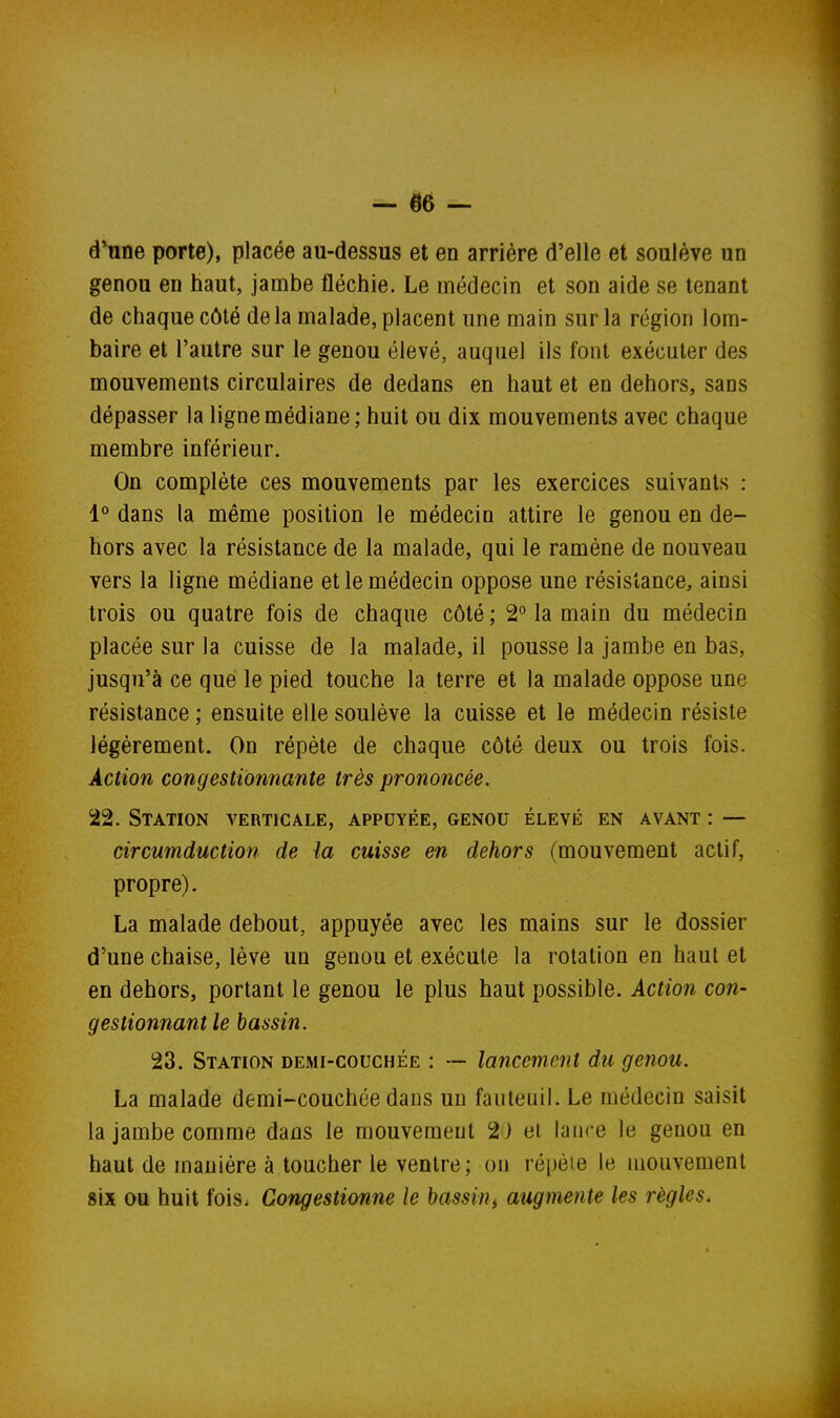 d'une porte), placée au-dessus et en arrière d'elle et soulève un genou en haut, jambe fléchie. Le médecin et son aide se tenant de chaque côté de la malade, placent une main sur la région lom- baire et l'autre sur le genou élevé, auquel ils font exécuter des mouvements circulaires de dedans en haut et en dehors, sans dépasser la ligne médiane; huit ou dix mouvements avec chaque membre inférieur. On complète ces mouvements par les exercices suivants : 1° dans la même position le médecin attire le genou en de- hors avec la résistance de la malade, qui le ramène de nouveau vers la ligne médiane et le médecin oppose une résistance, ainsi trois ou quatre fois de chaque côté ; 2° la main du médecin placée sur la cuisse de la malade, il pousse la jambe en bas, jusqu'à ce que le pied touche la terre et la malade oppose une résistance ; ensuite elle soulève la cuisse et le médecin résiste légèrement. On répète de chaque côté deux ou trois fois. Action congestionnante très prononcée. 22. Station verticale, appuyée, genou élevé en avant : — circumduction de la cuisse en dehors (mouvement actif, propre). La malade debout, appuyée avec les mains sur le dossier d'une chaise, lève un genou et exécute la rotation en haut et en dehors, portant le genou le plus haut possible. Action con- gestionnant le bassin. 23. Station demi-couchée : — lancement du genou. La malade demi-couchée dans un fauteuil. Le médecin saisit la jambe comme dans le mouvement 2) el lance le genou en haut de manière à toucher le ventre; on répète le mouvement six ou huit fois. Congestionne le bassin^ augmente les règles.