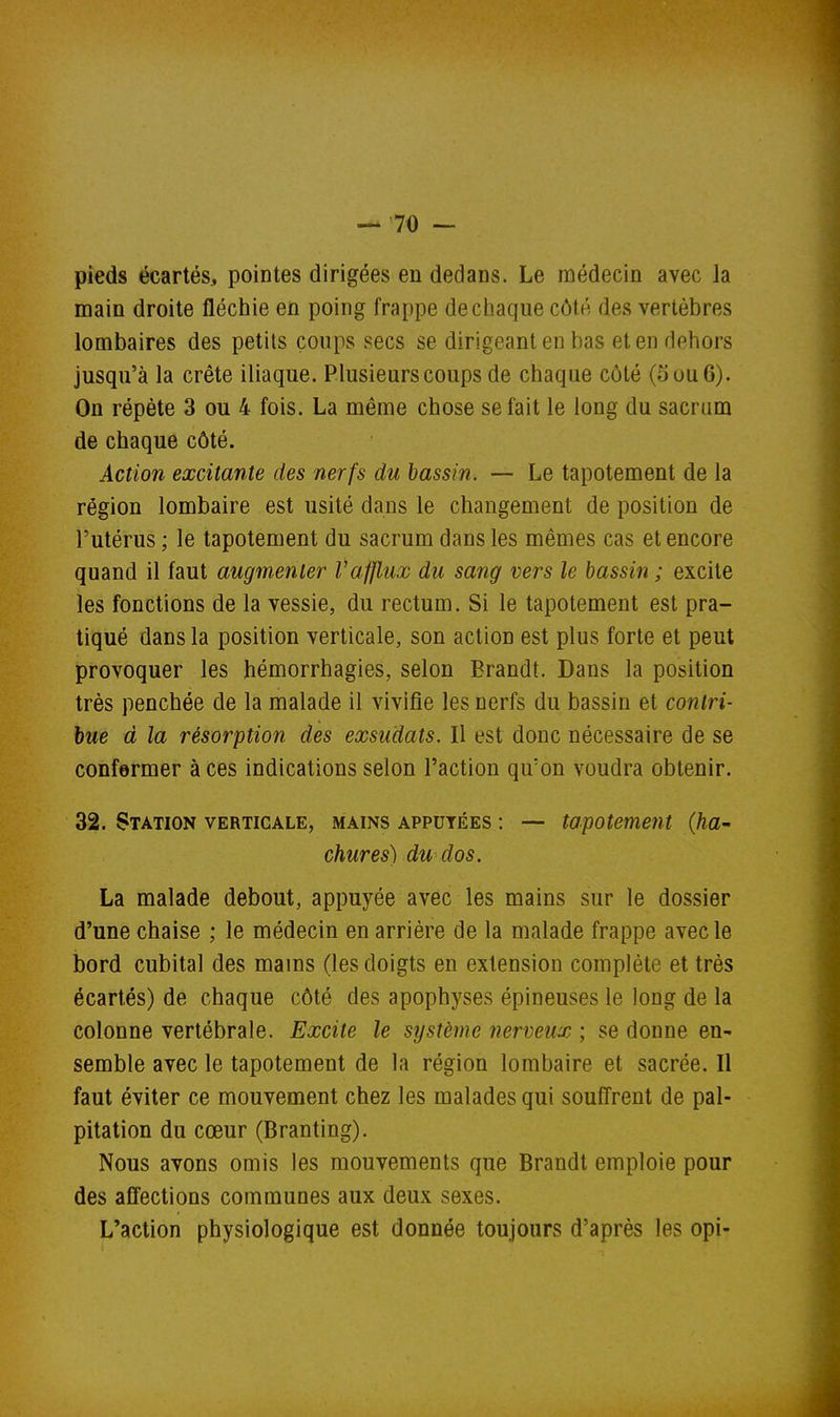 pieds écartés, pointes dirigées en dedans. Le médecin avec la main droite flécliie en poing frappe de chaque côté des vertèbres lombaires des petits coups secs se dirigeant en bas et en dehors jusqu'à la crête iliaque. Plusieurs coups de chaque côté (5 ou 6). On répète 3 ou 4 fois. La même chose se fait le long du sacrum de chaque côté. Action excitante des nerfs du bassin. — Le tapotement de la région lombaire est usité dans le changement de position de l'utérus ; le tapotement du sacrum dans les mêmes cas et encore quand il faut augmenter l'afflux du sang vers le bassin ; excite les fonctions de la vessie, du rectum. Si le tapotement est pra- tiqué dans la position verticale, son action est plus forte et peut provoquer les hémorrhagies, selon Brandt. Dans la position très penchée de la malade il vivifie les nerfs du bassin et contri- bue à la résorption des exsudais. Il est donc nécessaire de se confermer à ces indications selon l'action qu'on voudra obtenir. 32. Station verticale, mains appuyées : — tapotement {ha- chures) du dos. La malade debout, appuyée avec les mains sur le dossier d'une chaise ; le médecin en arrière de la malade frappe avec le bord cubital des mams (les doigts en extension complète et très écartés) de chaque côté des apophyses épineuses le long de la colonne vertébrale. Excite le système nerveux ; se donne en^ semble avec le tapotement de la région lombaire et sacrée. Il faut éviter ce mouvement chez les malades qui souffrent de pal- pitation du cœur (Branting). Nous avons omis les mouvements que Brandt emploie pour des affections communes aux deux sexes. L'action physiologique est donnée toujours d'après les opi-