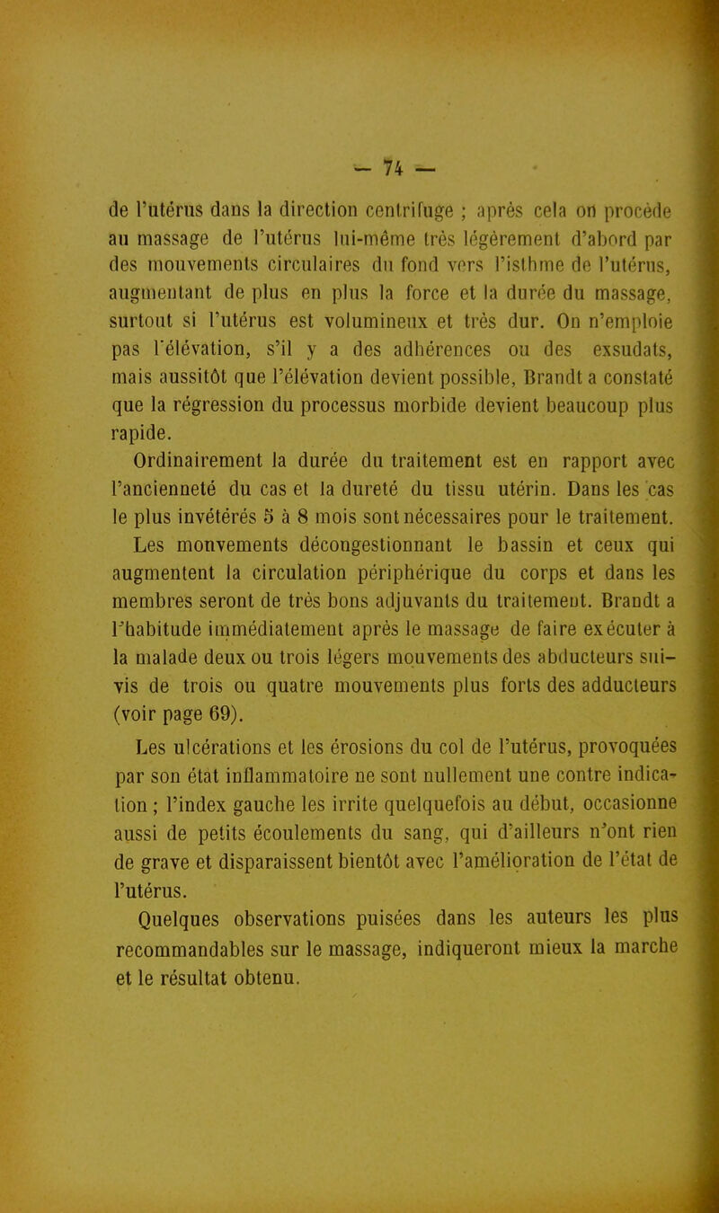 de l'utérus dans la direction centrifuge ; après cela on procède au massage de l'utérus lui-même très légèrement d'abord par des mouvements circulaires du fond vers l'isthme de l'utérus, augmentant de plus en plus la force et la durée du massage, surtout si l'utérus est volumineux et très dur. On n'emploie pas rélévation, s'il y a des adhérences ou des exsudats, mais aussitôt que l'élévation devient possible, Brandt a constaté que la régression du processus morbide devient beaucoup plus rapide. Ordinairement la durée du traitement est en rapport avec l'ancienneté du cas et la dureté du tissu utérin. Dans les cas le plus invétérés 5 à 8 mois sont nécessaires pour le traitement. Les mouvements décongestionnant le bassin et ceux qui augmentent la circulation périphérique du corps et dans les membres seront de très bons adjuvants du traitement. Brandt a rhabitude immédiatement après le massage de faire exécuter à la malade deux ou trois légers mouvements des abducteurs sui- vis de trois ou quatre mouvements plus forts des adducteurs (voir page 69). Les ulcérations et les érosions du col de l'utérus, provoquées par son état inflammatoire ne sont nullement une contre indica- tion ; l'index gauche les irrite quelquefois au début, occasionne aussi de petits écoulements du sang, qui d'ailleurs n'ont rien de grave et disparaissent bientôt avec l'amélioration de l'état de l'utérus. Quelques observations puisées dans les auteurs les plus recommandables sur le massage, indiqueront mieux la marche et le résultat obtenu.