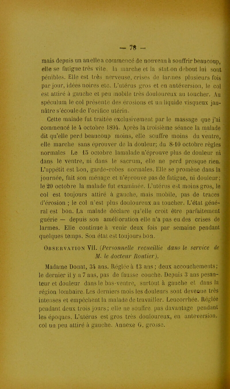 -us- inais depuis un anelle a commencé de nouveau à souffrir beaucoup, elle se faiigue très vite- la inarche et la stat on debout lui sont pénibles. Elle est très nerveuse, crises de larines plusieurs fois par jour, idées noires etc. L'utérus gros et en antéversiou, le col est attiré à gauche et peu mobile très douloureux au toucher. Au spéculum le col présente des érosions et un liquide visqueux jau- nâtre s^écoulede l'orillce utérin. Cette malade fut traitée exclusivement par le massage que j'ai commencé le 4 octobre 1894. Après la troisième séance la malade dit qu'elle perd beaucoup moins, elle souffre moins du ventre, elle marche sans éprouver de la douleur; du 8-10 octobre règles normales Le 15 octobre lamalade n'éprouve plus de douleur ni dans le ventre, ni dans le sacrum, elle ne perd presque rien. L'appétit est bon, garde-robes normales. Elle se promène dans la journée, fait son ménage et n'éprouve pas de fatigue, ni douleur; le 20 octobre la malade fut examinée. L'utérus est moins gros, le col est toujours attiré à gauche, mais mobile, pas de traces d'érosion ; le col n'est plus douloureux.au toucher. L'état géné- ral est bon. La malade déclare qu'elle croit être parfaitement guérie — depuis son amélioration elle n'a pas eu des crises de larmes. Elle continue à venir deux fois par semaine pendant quelques temps. Son état est toujours bon. Observation Vil. (Personnelle recueillie dans le service de M- le docteur Routier). Madame Douât, 34 ans. Réglée à 13 ans; deux accouchements; , le dernier il y a 7 ans, pas de fausse couche. Depuis 3 ans pesan- teur et douleur dans le bas-ventre, surtout à gauche et dans la région lombaire. Les derniers mois les douleurs sont devenue très intenses et empêchent la malade de travailler. Leucorrhée. Réglée pendant deux trois jours ; elle ne soulïre pas davantage pendant les époques. L'utérus est gros très douloureux, en anteversion. col un peu attiré à gauche. Annexe G. grosse.