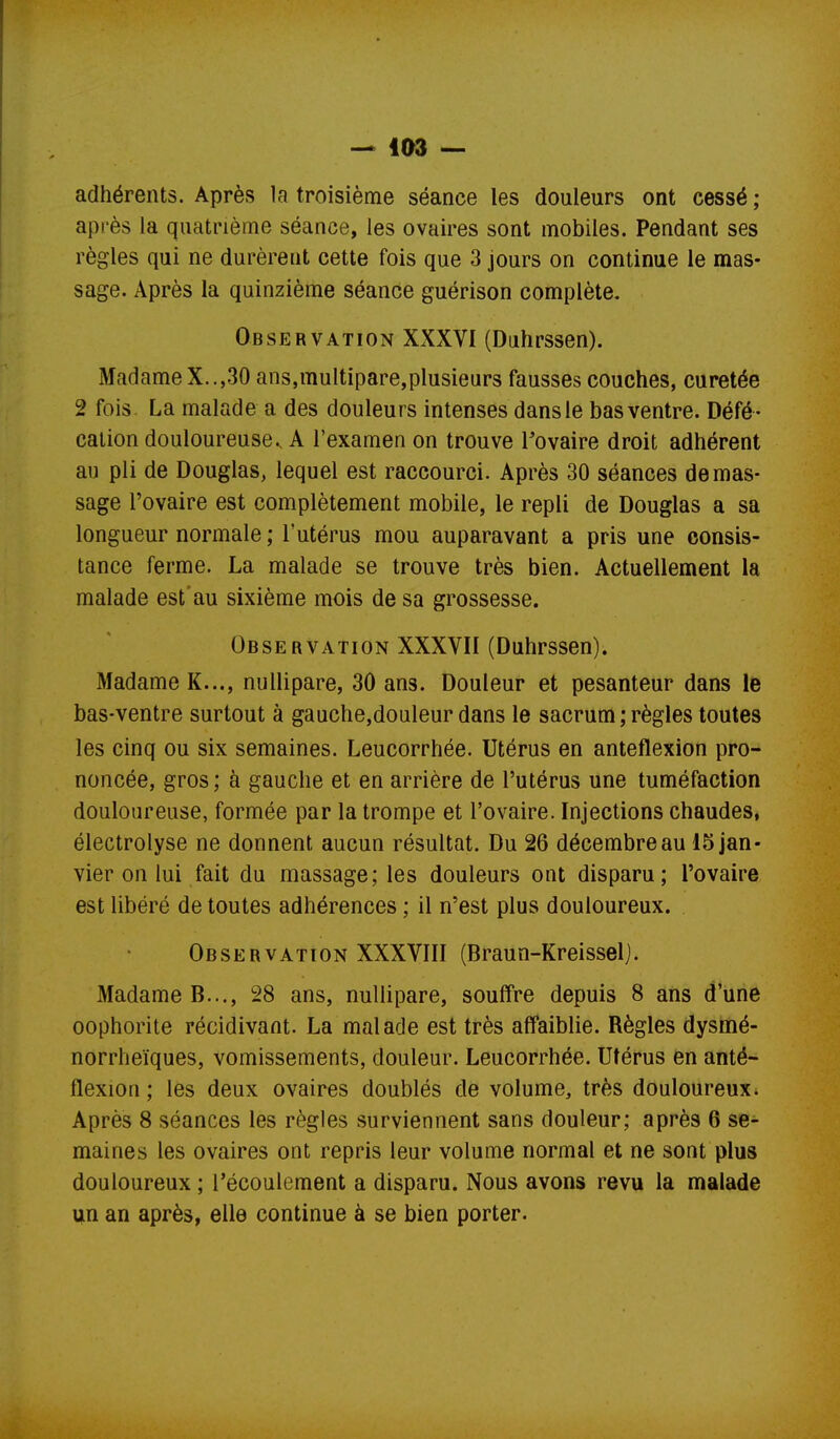 adhérents. Après la troisième séance les douleurs ont cessé; api'ès la quatrième séance, les ovaires sont mobiles. Pendant ses règles qui ne durèrent cette fois que 3 jours on continue le mas- sage. Après la quinzième séance guérison complète. Observation XXXVI (Duhrssen). Madame X..,30 ans,multipare,plusieurs fausses couches, curetée 2 fois La malade a des douleurs intenses dans le bas ventre. Défé - cation douloureuse., A l'examen on trouve Tovaire droit adhérent au pli de Douglas, lequel est raccourci. Après 30 séances de mas- sage l'ovaire est complètement mobile, le repli de Douglas a sa longueur normale ; l'utérus mou auparavant a pris une consis- tance ferme. La malade se trouve très bien. Actuellement la malade est* au sixième mois de sa grossesse. Observation XXXVII (Duhrssen). Madame K..., nullipare, 30 ans. Douleur et pesanteur dans le bas-ventre surtout à gauche,douleur dans le sacrum ; règles toutes les cinq ou six semaines. Leucorrhée. Utérus en anteflexion pro- noncée, gros ; à gauche et en arrière de l'utérus une tuméfaction douloureuse, formée par la trompe et l'ovaire. Injections chaudes, électrolyse ne donnent aucun résultat. Du 26 décembre au 15 jan- vier on lui fait du massage; les douleurs ont disparu; l'ovaire est libéré de toutes adhérences ; il n'est plus douloureux. Observation XXXVIII (Braun-Kreisselj. Madame B..., 28 ans, nullipare, souffre depuis 8 ans d'une oophorite récidivant. La malade est très affaiblie. Règles dysmé- norrheïques, vomissements, douleur. Leucorrhée. Utérus en anté- flexion ; les deux ovaires doublés de volume, très douloureux. Après 8 séances les règles surviennent sans douleur; après 6 se- maines les ovaires ont repris leur volume normal et ne sont plus douloureux ; l'écoulement a disparu. Nous avons revu la malade un an après, elle continue à se bien porter.