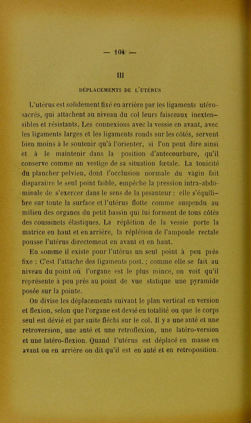 III DÉPLACEMENTS DE l'UTÉRUS L'utérus est solidement fixé eu arrière par les ligaments utéro- sacrés, qui attachent au niveau du col leurs faisceaux inexten- sibles et résistants. Les connexions avec la vessie en avant, avec les ligaments larges et les ligaments ronds sur les côtés, servent bien moins à le soutenir qu'à l'orienter, si l'on peut dire ainsi et à le maintenir dans la position d'antecourbure, qu'il conserve comme un vestige de sa situation fœtale. La tonicité du plancher pelvien, dont l'occlusion normale du vagin fait disparaître le seul point faible, empêche la pression intra-abdo- minale de s'exercer dans le sens de la pesanteur : elle s'équrli- bre sur toute la surface et l'utérus flotte comme suspendu au milieu des organes du petit bassin qui lui forment de tous côtés des coussinets élastiques. La réplétion de la vessie porte la matrice en haut et en arrière, la réplélion de l'ampoule rectale pousse l'utérus directement en avant et en haut. En somme il existe pour l'utérus un seul point à peu près fixe : C'est l'attache des ligaments post. ; comme elle se fait au niveau du point ou l'organe est le plus mince, on voit qu'il représente à peu près au point de vue statique une pyramide posée sur la pointe. On divise les déplacements suivant le plan vertical en version et flexion, selon que l'organe est dévié en totalité ou que le corps seul est dévié et par suite fléchi sur le col. Il y a une anté et une rétroversion, une anté et une retroflexion, une latéro-version et une latéro-flexion. Quand l^utérus est déplacé en masse en avant ou en arrière on dit qu'il est en anté et en retroposition.