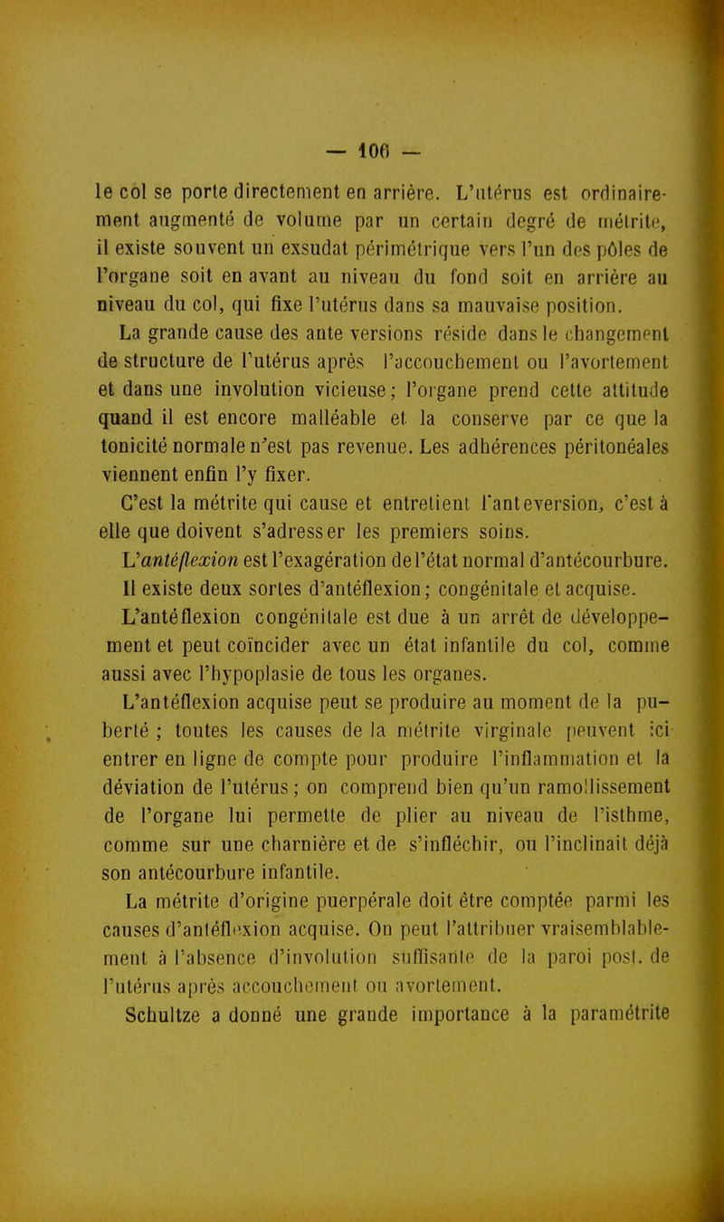 — 100 — le col se porte directement en arriére. L'utérus est ordinaire- ment augmenté de volume par un certain degré de mélritc, il existe souvent un exsudât périmélrique vers l'un des pôles de l'organe soit en avant au niveau du fond soit en arrière au niveau du col, qui fixe l'utérus dans sa mauvaise position. La grande cause des ante versions réside dans le changement déstructure de l'utérus après l'accouchement ou l'avorlement et dans une involution vicieuse; l'organe prend cette attitude quand il est encore malléable et la conserve par ce que la tonicité normale n'est pas revenue. Les adhérences péritonéales viennent enfin l'y fixer. C'est la métrite qui cause et entrelient l'anteversion, c'est à elle que doivent s'adresser les premiers soins. Vanté flexion est l'exagération de l'état normal d'antécourbure. Il existe deux sortes d'antéflexion; congénitale et acquise. L'antéflexion congénitale est due à un arrêt de développe- ment et peut coïncider avec un état infantile du col, comme aussi avec l'hypoplasie de tous les organes. L'antéflexion acquise peut se produire au moment de la pu- berté ; toutes les causes de la métrite virginale peuvent ici entrer en ligne de compte pour produire l'inflammation et la déviation de l'utérus ; on comprend bien qu'un ramollissement de l'organe lui permette de plier au niveau de l'isthme, comme sur une charnière et de s'infléchir, ou l'inclinait déjà son antécourbure infantile. La métrite d'origine puerpérale doit être comptée parmi les causes d'antéflexion acquise. On peut l'attribuer vraisemblable- ment à l'absence d'involution sufïïsanle de la paroi posl. de l'utérus après accouchement ou avorlement. Schultze a donné une grande importance à la paramétrite