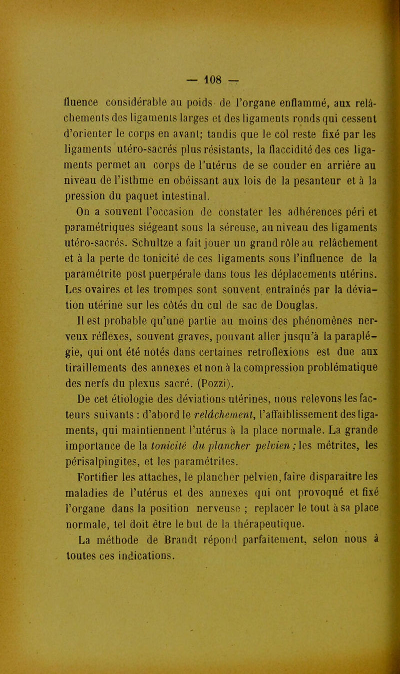 fluence considérable au poids de l'organe enflammé, aux relâ- chements des ligaments larges et des ligaments ronds qui cessent d'orienter le corps en avant; tandis que le col reste fixé par les ligaments utéro-sacrés plus résistants, la flaccidité des ces liga- ments permet au corps de Tutérus de se couder en arrière au niveau de l'isthme en obéissant aux lois de la pesanteur et à la pression du paquet intestinal. On a souvent l'occasion de constater les adhérences péri et paramétriques siégeant sous la séreuse, au niveau des ligaments utéro-sacrés. Schultze a fait jouer un grand rôle au relâchement et à la perte de tonicité de ces ligaments sous l'influence de la paramétrite postpuerpérale dans tous les déplacements utérins. Les ovaires et les trompes sont souvent entraînés par la dévia- tion utérine sur les côtés du cul de sac de Douglas. 11 est probable qu'une partie au moins des phénomènes ner- veux réflexes, souvent graves, pouvant aller jusqu^à la paraplé- gie, qui ont été notés dans certaines retroflexions est due aux tiraillements des annexes et non à la compression problématique des nerfs du plexus sacré. (Pozzi). De cet étiologie des déviations utérines, nous relevons les fac- teurs suivants : d'abord le relâchement, l'affaiblissement des liga- ments, qui maintiennent l'utérus à la place normale. La grande importance de la tonicité du plancher pelvien; les métrites, les périsalpingites, et les paramétrites. Fortifier les attaches, le plancher pelvien, faire disparaître les maladies de l'utérus et des annexes qui ont provoqué et fixé l'organe dans la position nerveuse ; replacer le tout à sa place normale, tel doit être le but de la thérapeutique. La méthode de Braudt répond parfaitement, selon nous à toutes ces indications.