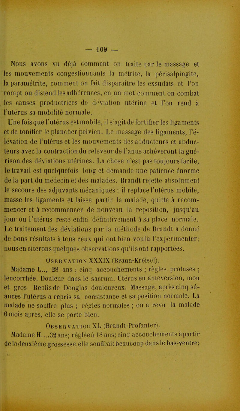 Nous avons vu déjà comment on traite par le massage et les mouvements congestionnants la métrite, la périsalpingite, la paramétrite, comment on fait disparaître les exsudais et l'on rompt ou distend les adhérences, en an mot comment on combat les causes productrices de déviation utérine et l'on rend à l'utérus sa mobilité normale. Une fois que l'utérus est mobile, il s'agit de fortifier les ligaments et de tonifier le plancher pelvien. Le massage des ligaments, l'é- lévation de Futérus et les mouvements des adducteurs et abduc- teurs avec la contractiondu releveurde l'anus achèveront la gué- rison des déviations utérines. La chose n'est pas toujours facile, le travail est quelquefois long et demande une patience énorme de la part du médecin et des malades. Brandt rejette absolument le secours des adjuvants mécaniques : il replace l'utérus mobile, masse les ligaments et laisse partir la malade, quitte à recom- mencer et à recommencer de nouveau la reposilion, jusqu'au jour ou Tutérus reste enfin définitivement à sa place normale. Le traitement des déviations par la méthode de Brandt a donné de bons résultats à tous ceux qui ont bien .voulu l'expérimenter: nousen citeronsquelques observations qu'ilsont rapportées. OsERVATiON XXXIX (Braun-Kréiscl). Madame L.., 28 ans ; cinq accouchements ; règles protuses ; leucorrhée. Douleur dans le sacrum. Utérus en anteversion, mou et gros. Rephsde Douglas douloureux. Massage, après cinq sé- ances l'utérus a repris sa consistance et sa position normale. La malade ne souffre plus ; règles normales ; on a revu la malade 6 mois après, elle se porte bien. OesERVATion XL (Brandt-Profanter). Madame H...,32ans; régléeà 18 ans; cinq accouchements àpartir de la deuxième grossesse,elle souffrait beaucoup dans le bas-ventre;