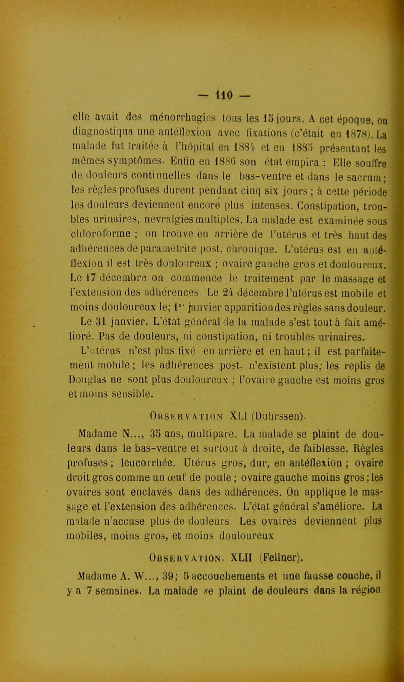 elle avait des ménorrhagies tous les 15 jours. A cet époque, ou diagnostiqua une antéilexion avec fixations (c'était en 1878;. La malade fut traitée à l'hôpital en 188i et en l88o présentant les mêmes symptômes. Enfin en 1886 son état empira : Elle souffre de douleurs continuelles dans le bas-ventre et dans le sacrum; les règles profiises durent pendant cinq six jours ; à cette période les douleurs deviennent encore plus intenses. Constipation, trou- bles urinaires, névralgies multiples. La malade est examinée sous chloroforme ; on trouve en arrière de l'utérus et très haut des adhérences de paramétriie post, chronique. L'utérus est en aiiié- flexion il est très douloiu^eux ; ovaire gauche gros et douloureux. Le 17 décembre on commence le traitement par le massage et Textension des adhérences. Le 24 décembre l'utérus est mobile et moins douloureux le; 1'' janvier apparition des règles sans douleur. Le 31 janvier. L'état général de la malade s'est tout à faïL amé- lioré. Pas de douleurs, ni constipation, ni troubles urinaires. L'utérus n'est plus fixé en arrière et en haut; il est parfaite- ment mobile ; les adhérences post. n'existent plus; les replis de Douglas ne sont plus douloureux ; l'ovaire gauche est moins gros et moins sensible. Observation XLl (Duhrssen). Madame N,.., 35 ans, multipare. La malade se plaint de dou- ' leurs dans le bas-ventre et surtout à droite, de faiblesse. Règles profuses ; leucorrhée. Utérus gros, dur, en antéflexion ; ovaire droit gros comme un œuf de poule ; ovaire gauche moins gros ; les ovaires sont enclavés dans des adhérences. On applique le mas- sage et l'extension des adhérences. L'état général s'améliore. La malade n'accuse plus de douleurs Les ovaires deviennent plus mobiles, moins gros, et moins douloureux Observation. XLII (Fellner). Madame A. W..., 39; 5 accouchements et une fausse couche, il y a 7 semaines. La malade se plaint de douleurs dans la région