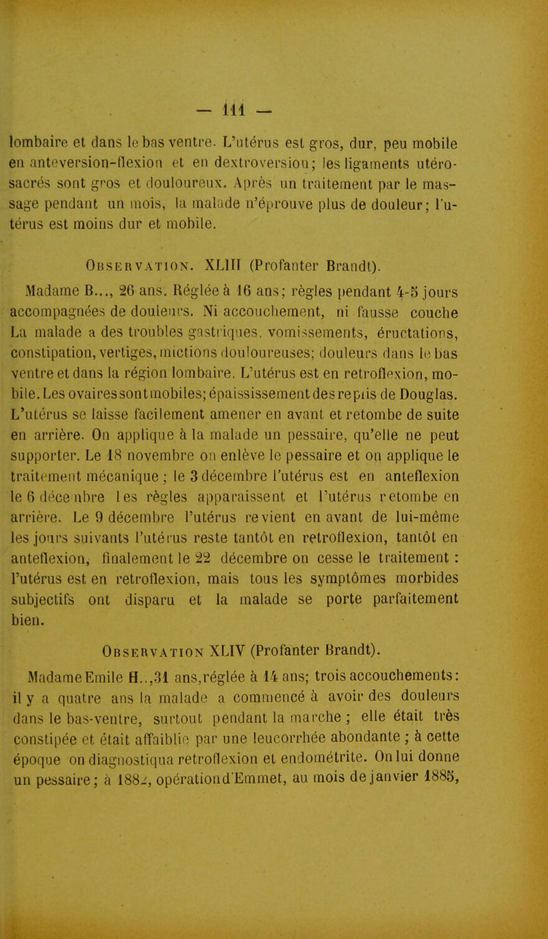 lombaire et dans le bas ventre. L'utérus est gros, dur, peu mobile en anteversion-flexion et en dextroversiou; les ligaments utéro- sacrés sont gros et douloureux. Après un traitement par le mas- sage pendant un mois, la malade n'éprouve plus de douleur; l'u- térus est moins dur et mobile. Observation. XLIII (Profanter Brandt). Madame B..., 26 ans. Réglée à 16 ans; règles pendant 4-5 jours accompagnées de douleurs. Ni accouchement, ni fausse couche La malade a des troubles gastriques, vomissements, éructations, constipation, vertiges, mictions douloureuses; douleurs dans lebas ventre et dans la région lombaire. L'utérus est en retroflexion, mo- bile. Les ovaires son t mobiles; épaississement des re piis de Douglas. L'utérus se laisse facilement amener en avant et retombe de suite en arrière. On applique à la malade un pessaire, qu'elle ne peut supporter. Le 18 novembre on enlève le pessaire et on applique le traitement mécanique ; le 3 décembre l'utérus est en anleflexion le 6 déce nbre les règles apparaissent et l'utérus retombe en arrièi'e. Le 9 décembre l'utérus revient en avant de lui-même les jours suivants l'utérus reste tantôt en retroflexion, tantôt en anteflexion, finalement le 22 décembre on cesse le traitement : l'utérus est en retroflexion, mais tous les symptômes morbides subjectifs ont disparu et la malade se porte parfaitement bien. Observation XLIV (Profanter Brandt). Madame Emile H..,31 ans,réglée à 14 ans; trois accouchements: il y a quatre ans la malade a commencé à avoir des douleurs dans le bas-ventre, surtout pendant la marche ; elle était très constipée et était affaiblie par une leucorrhée abondante ; à cette époque on diagnostiqua retroflexion et endométrite. On lui donne un pessaire; à 188i, opérationd'Emmet, au mois de janvier 1885,