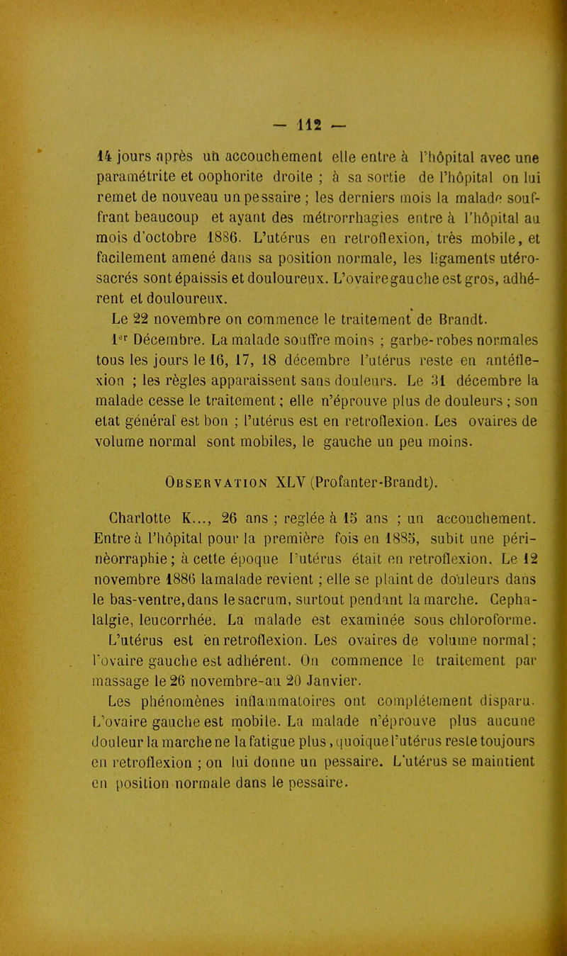 14 jours nprès uri accouchement elle entre à l'hôpital avec une paramétrite et oophorite droite ; à sa sortie de l'hôpital on lui remet de nouveau unpessaire ; les derniers mois la malado souf- frant beaucoup et ayant des métrorrhagies entre à l'hôpital au mois d'octobre 1886. L'utérus en retroflexion, très mobile, et facilement amené dans sa position normale, les ligaments utéro- sacrés sont épaissis et douloureux. L'ovairegauche est gros, adhé- rent et douloureux. Le 22 novembre on commence le traitement de Brandt. {^^ Décembre. La malade souffre moins ; garbe-robes normales tous les jours le 16, 17, 18 décembre l'utérus reste en antéfle- xion ; les règles apparaissent sans douleurs. Le 31 décembre la malade cesse le traitement ; elle n'éprouve plus de douleurs ; son état général est bon ; l'utérus est en retroflexion. Les ovaires de volume normal sont mobiles, le gauche un peu moins. Observation XLV (Profanter-Brandt). Charlotte K..., 26 ans; réglée à 15 ans ; un accouchement. Entre à l'hôpital pour la première fois en 1885, subit une péri- nèorraphie; à cette époque l'utérus était en retroflexion. Le 12 novembre 1886 lamalade revient ; elle se plaint de douleurs dans le bas-ventre, dans le sacrum, surtout pendant la marche. Cépha- lalgie, leucorrhée. La malade est examinée sous chloroforme. L'utérus est en retroflexion. Les ovaires de volume normal ; Tovaire gauche est adhérent. On commence le traitement par massage le 26 novembre-au 20 Janvier. Les phénomènes inflammatoires ont complètement disparu. L'ovaire gauche est mobile. La malade n'éprouve plus aucune douleur la marche ne la fatigue plus, quoique l'utérus reste toujours en retroflexion ; on lui donne un pessaire. L'utérus se maintient en position normale dans le pessaire.