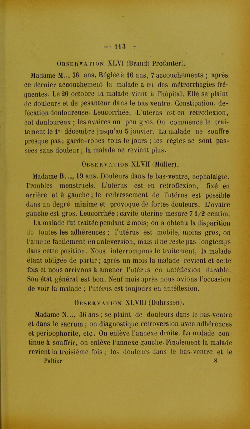 Observation XLVI (Brandt Profanterj. Madame M... 36 ans. Réglée à 16 ans, 7 accouchements ; après ce dernier accouchement la malade a eu des métrorrhagies fré- quentes. Le 26 octobre la malade vient à l'hôpital. Elle se plaint de douleurs et de pesanteur dans le bas ventre. Constipation, dé- fécation douloureuse. Leucorrhée. L'utérus est en retroflexion, col douloureux ; les ovaires nn peu gros. On commence le trai- tement le décembre jusqu'au 5 janvier. La malade ne souffre presque pas; garde-robes tous le jours ; les règles se sont pas- sées sans douleur ; la malade ne revient plus. Observation XLYII (Muller). Madame B..., 19 ans. Douleurs dans le bas-ventre, céphalalgie. Troubles menstruels. L'utérus est en rétroflexion, fixé en arrière et à gauche ; le redressement de l'utérus est possible dans un degré minime et provoque de fortes douleurs. L'ovaire gauche est gros. Leucorrhée ; cavité utérine mesure 71/2 centim. La malade fut traitée pendant 2 mois; on a obtenu la disparition de toutes les adhérences : l'utérus est mobile, moins gros, on l'amène facilement enanteversion, mais il ne reste pas longtemps dans cette position. Nous interrompons le traitement, la malade étant obligée de partir ; après un mois la malade revient et celte fois ci nous arrivons à amener l'utérus en antéflexion durable. Son état général est bon. Neuf mois après nous avions l'occasion de voir la malade ; l'utérus est toujours en antéflexion. Observation XLVIII (Duhrssen). Madame N..., 36 ans ; se plaint de douleurs dans le bas-ventre et dans le sacrum ; on diagnostique rétroversion avec adhérences et perioophorite, etç. On enlève l'annexe droite. La malade con- tinue à souffrir, on enlève l'annexe gauche. Finalement la malade revient la troisième fois ; les douleurs dans le bas-ventre et le Peltier 8