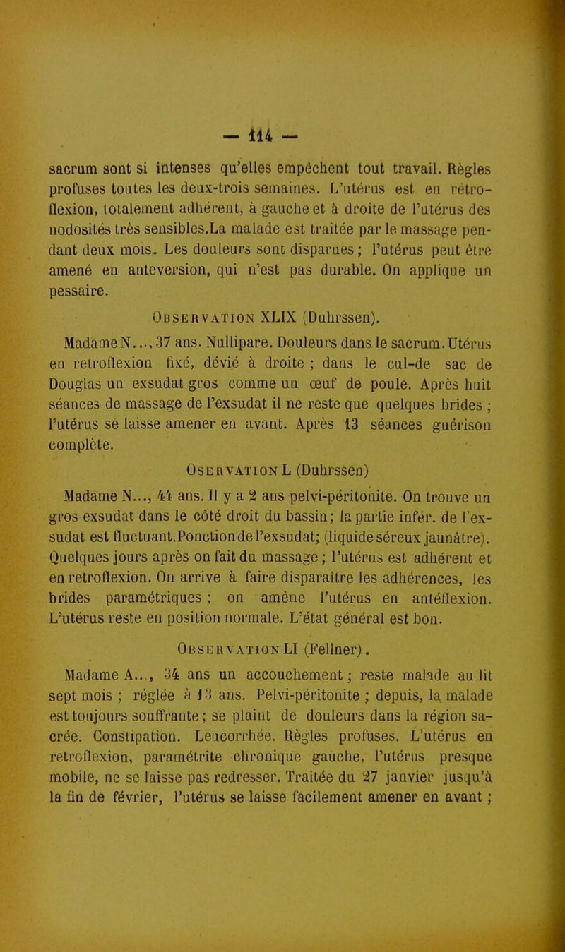 sacrum sont si intenses qu'elles empêchent tout travail. Règles profuses toutes les deux-trois semaines. L'utérus est en rétro- flexion, totalement adliérent, à gauche et à droite de l'utérus des nodosités très sensibles.La malade est traitée par le massage pen- dant deuK mois. Les douleurs sont disparues; l'utérus peut être amené en anteversion, qui n'est pas durable. On applique un pessaire. Observation XLIX (Duhrssen). MadameN. ..,37 ans. NuUipare. Douleurs dans le sacrum.Utérus en relroflexion fixé, dévié à droite ; dans le cul-de sac de Douglas un exsudât gros comme un œuf de poule. Après huit séances de massage de l'exsudat il ne reste que quelques brides ; l'utérus se laisse amener en avant. Après 13 séances guérison complète. OsERVATiON L (Duhrssen) Madame N..., 4i ans. Il y a 2 ans pelvi-péritoniLe. On trouve un gros exsudât dans le côté droit du bassin; la partie infér. de l'ex- sudat est flucLuant.Ponction de l'exsudat; (liquide séreux jaunâtre). Quelques jours après on fait du massage ; l'utérus est adhérent et en retroflexion. On arrive à faire disparaître les adhérences, les brides paramétriques ; on amène l'utérus en antéflexion. L'utérus reste en position normale. L'état général est bon. ObservationLI (Fellner). Madame A..., 34 ans un accouchement; reste mahde au lit sept mois ; réglée à J3 ans. Pelvi-péritonite ; depuis, la malade est toujours souffrante; se plaint de douleurs dans la région sa- crée. Constipation. Leucorrhée. Règles profuses. L'utérus en retroflexion, paramétrite chronique gauche, l'utérus presque mobile, ne se laisse pas redresser. Traitée du 27 janvier jusqu'à la fin de février, l'utérus se laisse facilement amener en avant ;