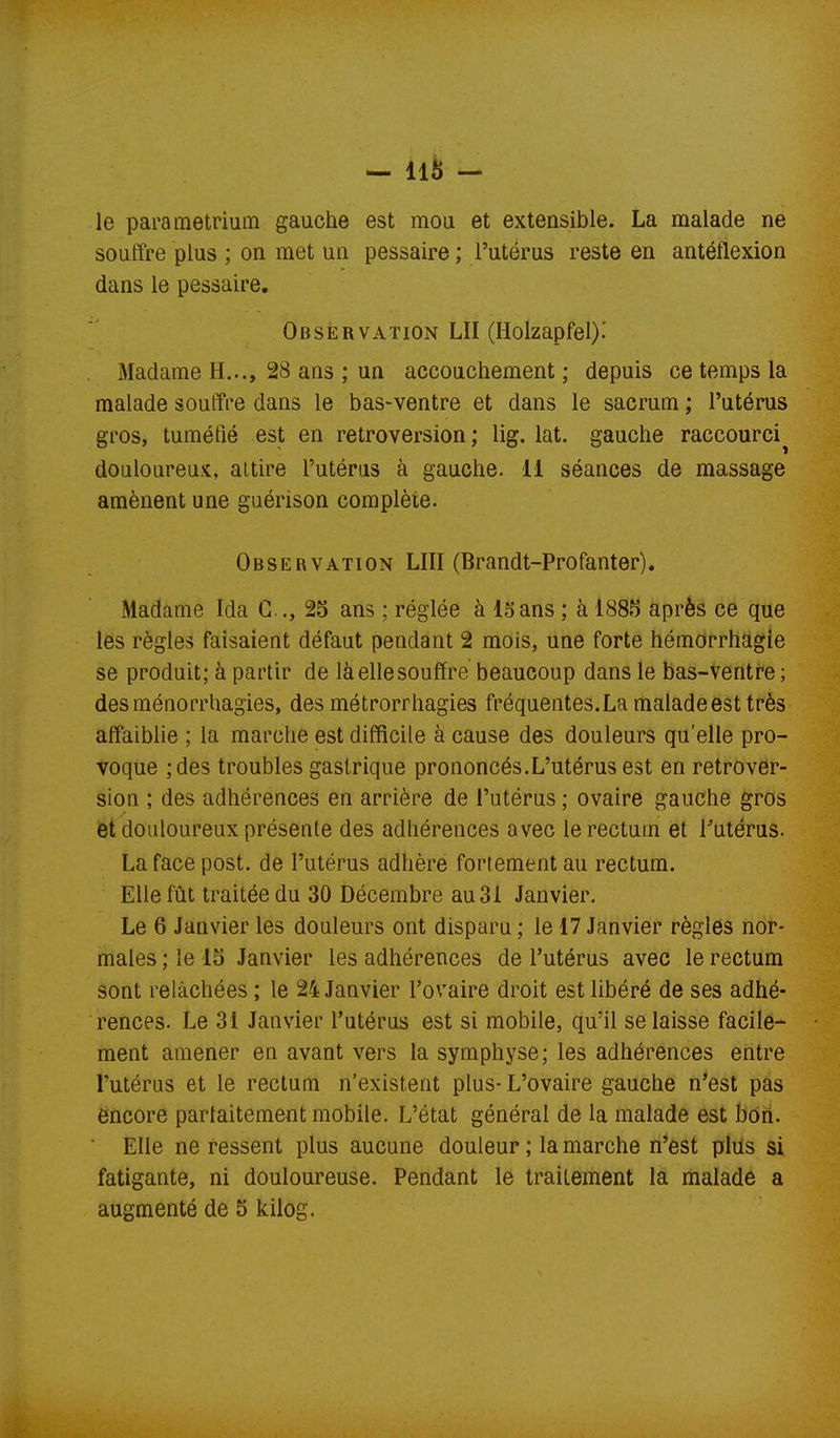 le parametrium gauche est mou et extensible. La malade ne souffre plus ; on met un pessaire ; l'utérus reste en antéflexion dans le pessaire. Observation LU (Holzapfel).' Madame H..., 28 ans ; un accouchement ; depuis ce temps la malade souffre dans le bas-ventre et dans le sacrum ; l'utérus gros, tuméfié est en rétroversion ; lig. lat. gauche raccourci^ douloureux, attire l'utérus à gauche. 11 séances de massage amènent une guérison complète. Observation LUI (Brandt-Profanter), Madame Ida G.., 25 ans ; réglée à 15ans ; à 1885 après ce que les règles faisaient défaut pendant 2 mois, une forte hémorrhagie se produit; à partir de là elle souffre beaucoup dans le bas-ventre ; desménorrhagies, des métrorrhagies fréquentes.La malade est très affaiblie ; la marche est difficile à cause des douleurs qu'elle pro- voque ;des troubles gastrique prononcés.L'utérus est en rétrover- sion ; des adhérences en arrière de l'utérus ; ovaire gauche gros et douloureux présente des adhérences avec le rectum et Tutérus. La face post. de l'utérus adhère fortement au rectum. Elle fût traitée du 30 Décembre au 31 Janvier. Le 6 Janvier les douleurs ont disparu ; le 17 Janvier règles nor- males ; le 15 Janvier les adhérences de l'utérus avec le rectum sont relâchées ; le 24 Janvier l'ovaire droit est libéré de ses adhé- rences. Le 31 Janvier l'utérus est si mobile, qu'il se laisse facile- ment amener en avant vers la symphyse; les adhérences entre l'utérus et le rectum n'existent plus- L'ovaire gauche n'est pas encore partaitement mobile. L'état général de la malade est bôri. ' Elle ne ressent plus aucune douleur ; la marche n'est plus si fatigante, ni douloureuse. Pendant le traitement la malade a augmenté de 5 kilog.