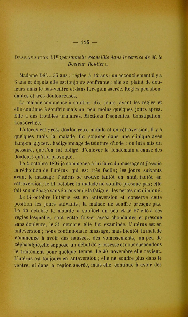 Observation LIY (personnelle recueillie dam le service de M. le Docteur Routier). Madame Déf... 3S ans ; réglée à 12 ans; un accoucliementily a 5 ans et depuis elle est toujours souffrante; elle se plaint de dou- leurs dans le bas-ventre et dans la région sacrée. Règles peu abon- dantes et très douloureuses. La malade commence à souffrir dix jours avant les règles et elle continue à souffrir mais un peu moins quelques jours après. Elle a des troubles urinaires. Mictions fréquentes. Constipation. Leucorrhée. L'utérus est gros, douloureux,mobile et en rétroversion. Il y a quelques mois la malade fut soignée dans une clinique avec tampon glycer., badigeonnage de teinture d'iode : on luia mis un pessaire, que l'on fut obligé d'enlever le lendemain à cause des douleurs qu'il a provoqué. Le 4 octobre 1894 je commence à lui faire du massage et j'essaie la réduction de l'utérus qui est très facile ; les jours suivants avant le massage l'utérus se trouve tantôt en anté, tantôt en rétroversion; le 11 octobre la malade ne souffre presque pas; elle fait son ménage sans éprouver de la fatigue; les pertes ont diminué. Le 14 octobre l'utérus est en anteversion et conserve celte position les jours suivants ; la malade ne souffre presque pas. Le 25 octobre la malade a souffert un peu et le 27 elle a ses règles lesquelles sont cette fois-ci assez abondantes et presque sans douleurs, le 31 octobre elle fut examinée. L'utérus est en antéversion; nous continuons le massage, mais bientôt la malade commence à avoir des nausées, des vomissements, un peu de céphalalgie,elle suppose un début de grossesse et nous suspendons le traitement pour quelque temps. Le 20 novembre elle revient. L'utérus est toujours en anteversion ; elle ne souffre plus dans le ventre, ni dans la région sacrée, mais elle continue à avoir des