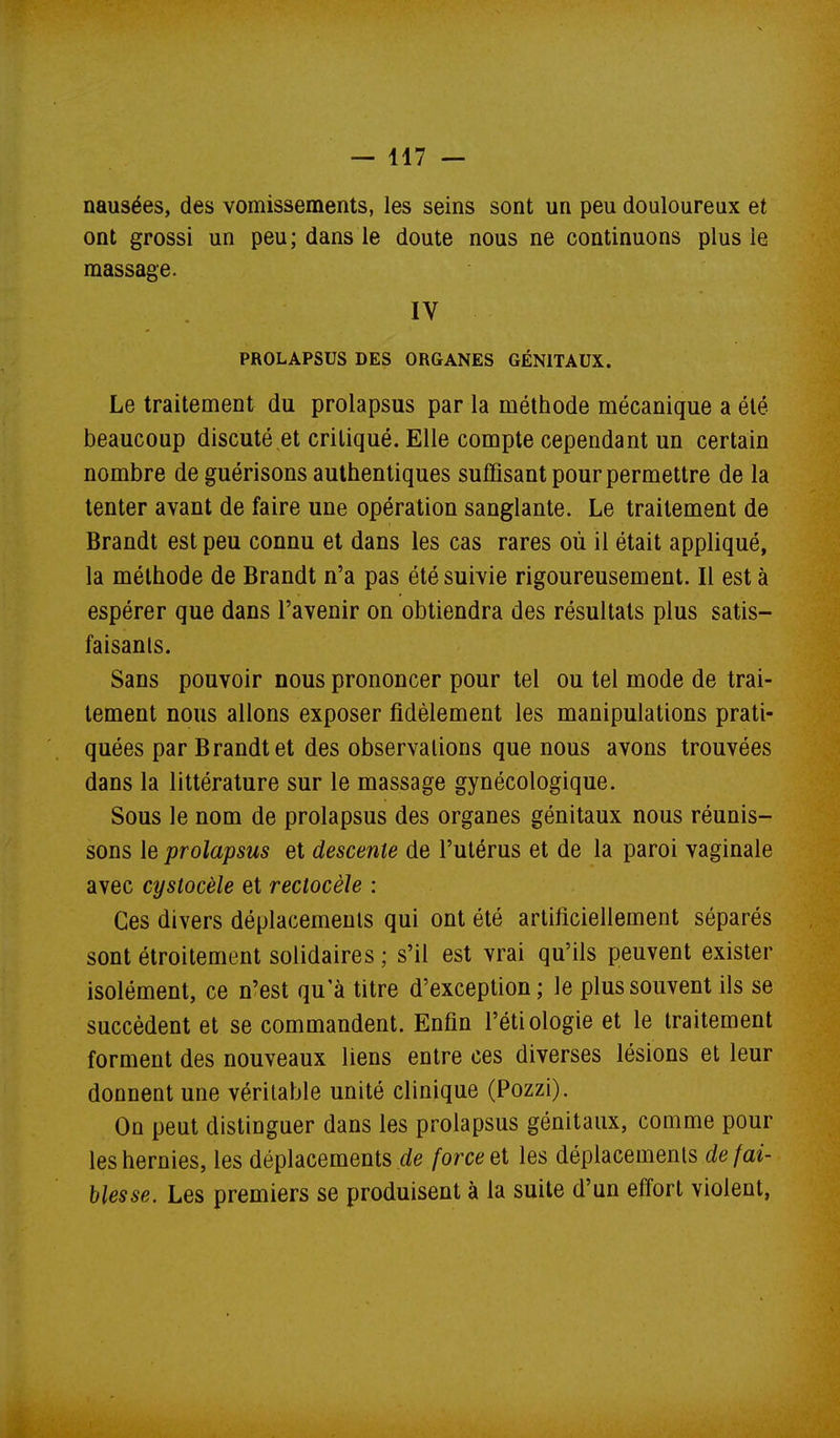 nausées, des vomissements, les seins sont un peu douloureux et ont grossi un peu; dans le doute nous ne continuons plus le massage. IV PROLAPSUS DES ORGANES GÉNITAUX. Le traitement du prolapsus par la méthode mécanique a été beaucoup discuté et critiqué. Elle compte cependant un certain nombre de guérisons authentiques suffisant pour permettre de la tenter avant de faire une opération sanglante. Le traitement de Brandt est peu connu et dans les cas rares où il était appliqué, la méthode de Brandt n'a pas été suivie rigoureusement. Il est à espérer que dans l'avenir on obtiendra des résultats plus satis- faisanls. Sans pouvoir nous prononcer pour tel ou tel mode de trai- tement nous allons exposer fidèlement les manipulations prati- quées par Brandt et des observalions que nous avons trouvées dans la littérature sur le massage gynécologique. Sous le nom de prolapsus des organes génitaux nous réunis- sons le prolapsus et descente de l'utérus et de la paroi vaginale avec cystocèle et rectocèle : Ces divers déplacements qui ont été artificiellement séparés sont étroitement solidaires ; s'il est vrai qu'ils peuvent exister isolément, ce n'est qu'à titre d'exception ; le plus souvent ils se succèdent et se commandent. Enfin l'étiologie et le traitement forment des nouveaux liens entre ces diverses lésions et leur donnent une véritable unité clinique (Pozzi). On peut distinguer dans les prolapsus génitaux, comme pour les hernies, les déplacements rfe force ei les déplacements de fai- blesse. Les premiers se produisent à la suite d'un effort violent,