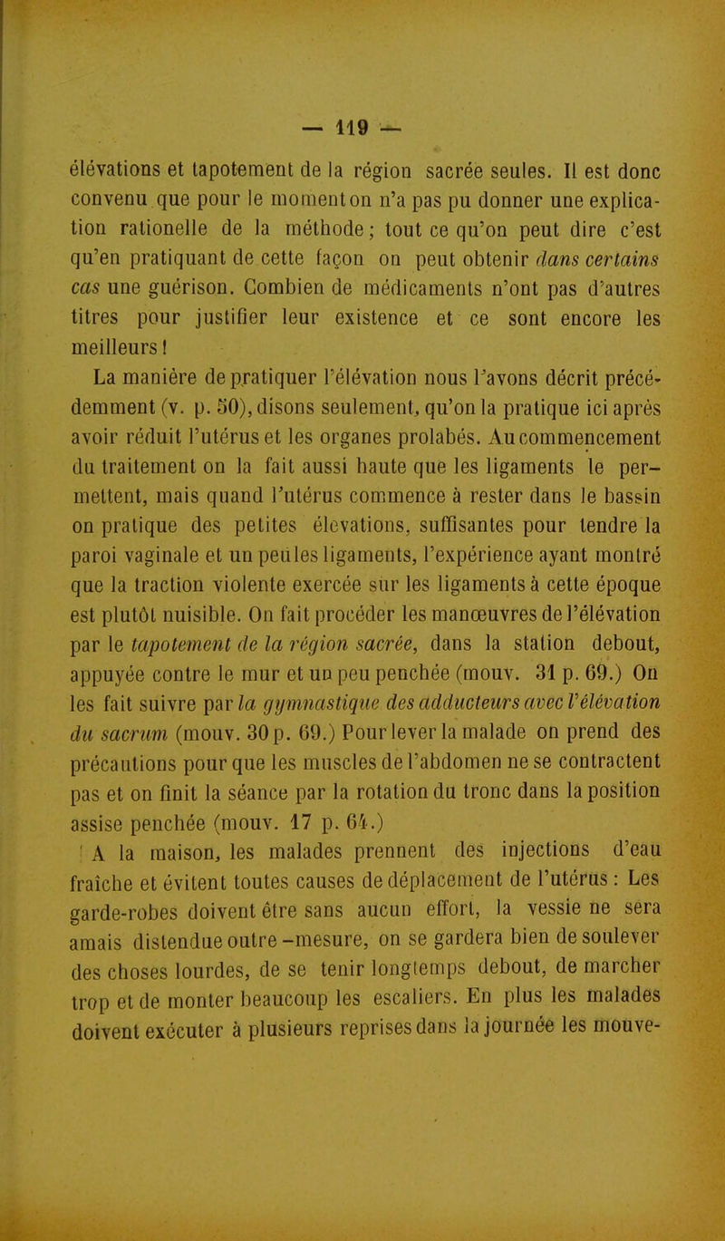 élévations et tapotement de la région sacrée seules. Il est donc convenu que pour le moment on n'a pas pu donner une explica- tion rationelle de la méthode ; tout ce qu'on peut dire c'est qu'en pratiquant de cette façon on peut obtenir clans certains cas une guérison. Combien de médicaments n'ont pas d'autres titres pour justifier leur existence et ce sont encore les meilleurs I La manière de pratiquer l'élévation nous Tavons décrit précé- demment (v. p. 50), disons seulement^ qu'on la pratique ici après avoir réduit l'utérus et les organes prolabés. Au commencement du traitement on la fait aussi haute que les ligaments le per- mettent, mais quand l'utérus comimence à rester dans le bassin on pratique des petites élévations, suffisantes pour tendre la paroi vaginale et un peules ligaments, l'expérience ayant montré que la traction violente exercée sur les ligaments à cette époque est plutôt nuisible. On fait procéder les manœuvres de l'élévation par le tapotement de la région sacrée, dans la station debout, appuyée contre le mur et un peu penchée (mouv. 31 p. 69.) On les fait suivre par/a gymnastique des adducteurs avecV élévation du sacrum (mouv. 30 p. 69.) Pourlever la malade on prend des précautions pour que les muscles de l'abdomen ne se contractent pas et on finit la séance par la rotation du tronc dans la position assise penchée (mouv. 17 p. 64.) ' A la maison, les malades prennent des injections d'eau fraîche et évitent toutes causes de déplacement de l'utérus : Les garde-robes doivent être sans aucun effort, la vessie ne sera araais distendue outre-mesure, on se gardera bien de soulever des choses lourdes, de se tenir longtemps debout, de marcher trop et de monter beaucoup les escaliers. En plus les malades doivent exécuter à plusieurs reprises dans la journée les mouve-