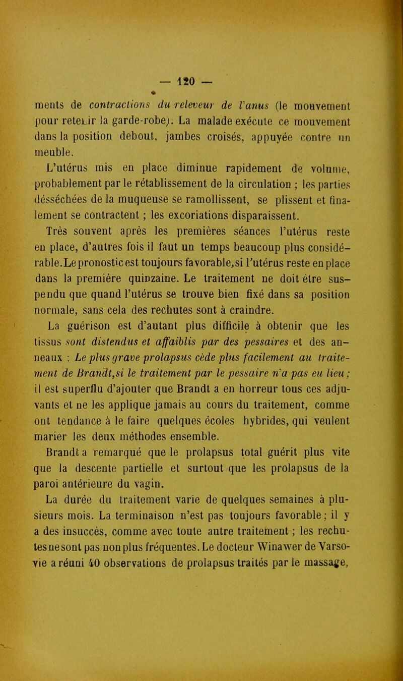 ments de contractions du releveur de l'anus (le mouvement pour reteiiir la garde-robe). La malade exécute ce mouvement dans la position debout, jambes croisés, appuyée contre un meuble. L'utérus mis en place diminue rapidement de volume, probablement par le rétablissement de la circulation ; les parties desséchées de la muqueuse se ramollissent, se plissent et fina- lement se contractent ; les excoriations disparaissent. Très souvent après les premières séances l'utérus reste en place, d'autres fois il faut un temps beaucoup plus considé- rable.Le pronostic est toujours favorable^si l'utérus reste en place dans la première quinzaine. Le traitement ne doit être sus- pendu que quand l'utérus se trouve bien fixé dans sa position normale, sans cela des rechutes sont à craindre. La guérison est d'autant plus difficile à obtenir que les tissus sont distendus et affaiblis par des pessaires et des an- neaux : Le plus grave prolapsus cède plus facilement au traite- ment de Brandt,si le traitement par le pessaire n'a pas eu lieu; il est superflu d'ajouter que Brandt a en horreur tous ces adju- vants et ne les applique jamais au cours du traitement, comme ont tendance à le faire quelques écoles hybrides, qui veulent marier les deux méthodes ensemble. Brandt a remarqué que le prolapsus total guérit plus vite que la descente partielle et surtout que les prolapsus de la paroi antérieure du vagin. La durée du traitement varie de quelques semaines à plu- sieurs mois. La terminaison n'est pas toujours favorable; il y a des insuccès, comme avec toute autre traitement ; les rechu- tes nesonl pas non plus fréquentes. Le docteur Winawer de Varso- vie a réuni 40 observations de prolapsus traités par le massa^je,