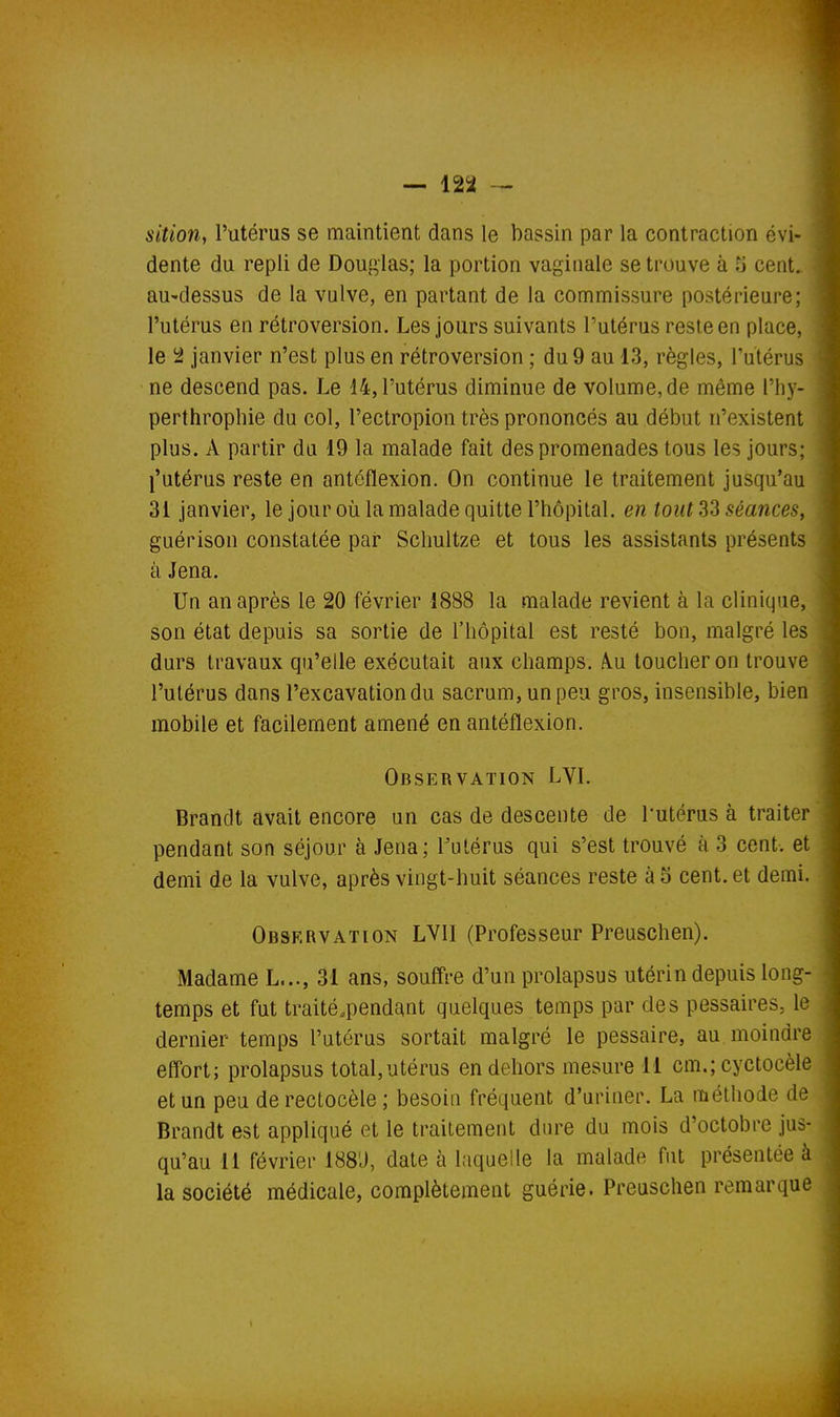 1 — 122 sition, l'utérus se maintient dans le bassin par la contraction évi- dente du repli de Douglas; la portion vaginale se trouve à Tj cent, au'dessus de la vulve, en partant de la commissure postérieure; l'utérus en rétroversion. Les jours suivants l'utérus reste en place, le ^ janvier n'est plus en rétroversion ; du 9 au 13, règles, l'utérus ne descend pas. Le 14, l'utérus diminue de volume, de même l'iiy- perthrophie du col, l'ectropion très prononcés au début n'existent plus. A partir du 19 la malade fait des promenades tous les jours; l'utérus reste en antcflexion. On continue le traitement jusqu'au 31 janvier, le jour où la malade quitte l'hôpital, en tout S3 séances, guérison constatée par Schultze et tous les assistants présents à Jena. Un an après le 20 février 1888 la malade revient à la clinique, son état depuis sa sortie de l'hôpital est resté bon, malgré les durs travaux qu'elle exécutait aux champs. A.u toucher on trouve l'utérus dans l'excavation du sacrum, un peu gros, insensible, bien mobile et facilement amené en antéflexion. Observation LVI. Brandt avait encore un cas de descente de Tutérus à traiter pendant son séjour à Jena; Futérus qui s'est trouvé à 3 cent, et demi de la vulve, après vingt-huit séances reste à 5 cent, et demi. Observation LVII (Professeur Preuschen). Madame L..., 31 ans, souffre d'un prolapsus utérin depuis long- temps et fut traité.pendant quelques temps par des pessaires, le dernier temps l'utérus sortait malgré le pessaire, au moindre effort; prolapsus total,utérus en dehors mesure 11 cm.; cyctocèle et un peu derectocèle; besoin fréquent d'uriner. La méthode de Brandt est appliqué et le traitement dure du mois d'octobre jus- qu'au 11 février 188'J, date à laquelle la malade fut présentée à la société médicale, complètement guérie. Preuschen remarque